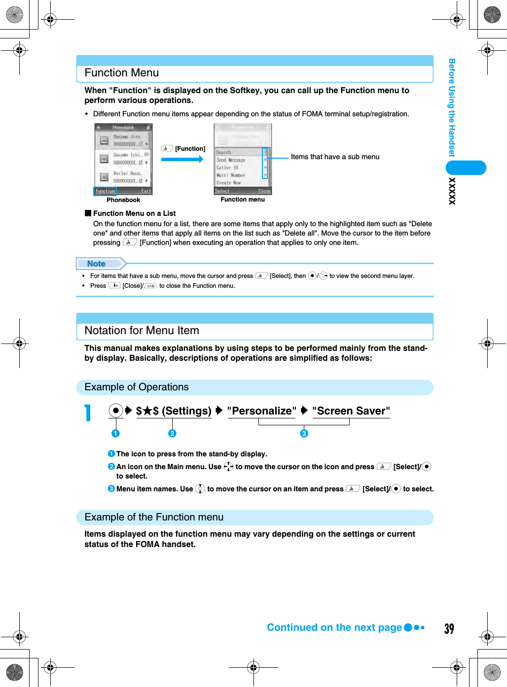 39Before Using the Handset XXXXXFunction MenuWhen &quot;Function&quot; is displayed on the Softkey, you can call up the Function menu to perform various operations.• Different Function menu items appear depending on the status of FOMA terminal setup/registration.■Function Menu on a ListOn the function menu for a list, there are some items that apply only to the highlighted item such as &quot;Delete one&quot; and other items that apply all items on the list such as &quot;Delete all&quot;. Move the cursor to the item before pressing h [Function] when executing an operation that applies to only one item.• For items that have a sub menu, move the cursor and press h [Select], then c/r to view the second menu layer.• Press i [Close]/C to close the Function menu.Notation for Menu ItemThis manual makes explanations by using steps to be performed mainly from the stand-by display. Basically, descriptions of operations are simplified as follows: Example of OperationsaThe icon to press from the stand-by display.bAn icon on the Main menu. Use a to move the cursor on the icon and press h [Select]/c to select.cMenu item names. Use j to move the cursor on an item and press h [Select]/c to select.Example of the Function menuItems displayed on the function menu may vary depending on the settings or current status of the FOMA handset.Function menuPhonebookh [Function]Items that have a sub menuacy $★$ (Settings) y &quot;Personalize&quot; y &quot;Screen Saver&quot;    ab cContinued on the next page