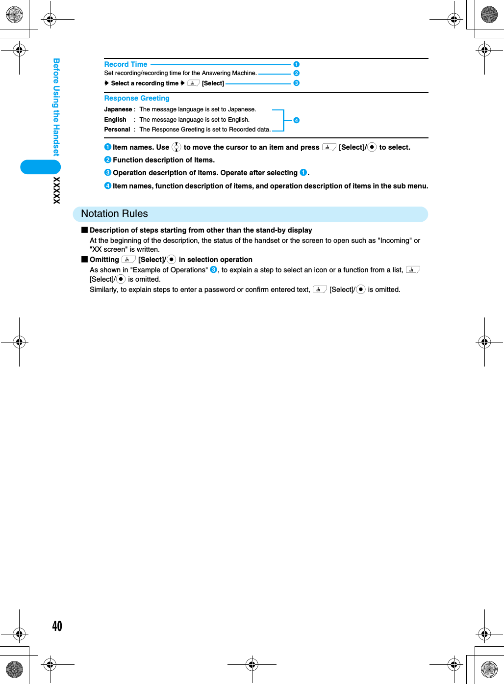 40XXXXXBefore Using the Handset aItem names. Use j to move the cursor to an item and press h [Select]/c to select.bFunction description of Items.cOperation description of items. Operate after selecting a.dItem names, function description of items, and operation description of items in the sub menu.Notation Rules■Description of steps starting from other than the stand-by displayAt the beginning of the description, the status of the handset or the screen to open such as &quot;Incoming&quot; or &quot;XX screen&quot; is written.■Omitting h [Select]/c in selection operationAs shown in &quot;Example of Operations&quot; c, to explain a step to select an icon or a function from a list, h [Select]/c is omitted.Similarly, to explain steps to enter a password or confirm entered text, h [Select]/c is omitted.Record TimeSet recording/recording time for the Answering Machine.y Select a recording time y h [Select]Response GreetingJapaneseEnglishPersonal: The message language is set to Japanese.: The message language is set to English.: The Response Greeting is set to Recorded data.dabc