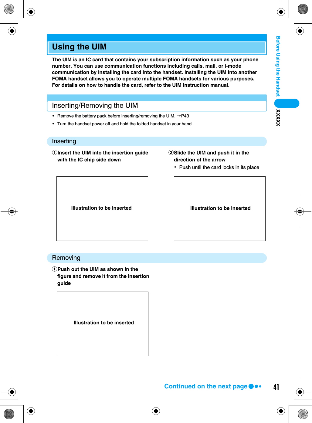 41Before Using the Handset XXXXXUsing the UIMThe UIM is an IC card that contains your subscription information such as your phone number. You can use communication functions including calls, mail, or i-mode communication by installing the card into the handset. Installing the UIM into another FOMA handset allows you to operate multiple FOMA handsets for various purposes.For details on how to handle the card, refer to the UIM instruction manual.Inserting/Removing the UIM• Remove the battery pack before inserting/removing the UIM. →P43• Turn the handset power off and hold the folded handset in your hand.InsertingRemovingaInsert the UIM into the insertion guide with the IC chip side downbSlide the UIM and push it in the direction of the arrow･Push until the card locks in its placeaPush out the UIM as shown in the figure and remove it from the insertion guideIllustration to be inserted Illustration to be insertedIllustration to be insertedContinued on the next page
