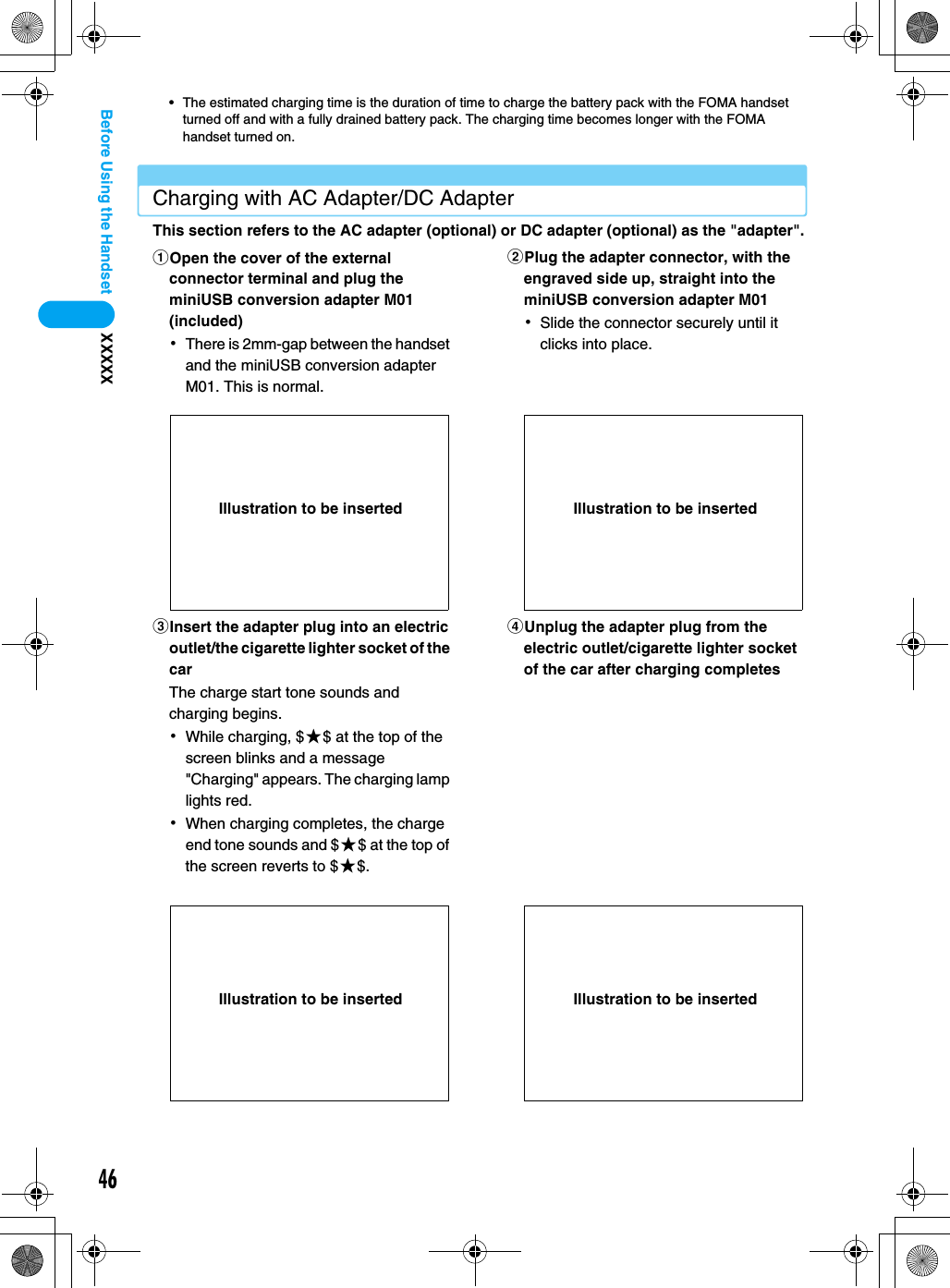 46XXXXXBefore Using the Handset• The estimated charging time is the duration of time to charge the battery pack with the FOMA handset turned off and with a fully drained battery pack. The charging time becomes longer with the FOMA handset turned on.Charging with AC Adapter/DC AdapterThis section refers to the AC adapter (optional) or DC adapter (optional) as the &quot;adapter&quot;.aOpen the cover of the external connector terminal and plug the miniUSB conversion adapter M01 (included)･There is 2mm-gap between the handset and the miniUSB conversion adapter M01. This is normal.bPlug the adapter connector, with the engraved side up, straight into the miniUSB conversion adapter M01 ･Slide the connector securely until it clicks into place.cInsert the adapter plug into an electric outlet/the cigarette lighter socket of the carThe charge start tone sounds and charging begins.･While charging, $★$ at the top of the screen blinks and a message &quot;Charging&quot; appears. The charging lamp lights red.･When charging completes, the charge end tone sounds and $★$ at the top of the screen reverts to $★$.dUnplug the adapter plug from the electric outlet/cigarette lighter socket of the car after charging completesIllustration to be inserted Illustration to be insertedIllustration to be inserted Illustration to be inserted