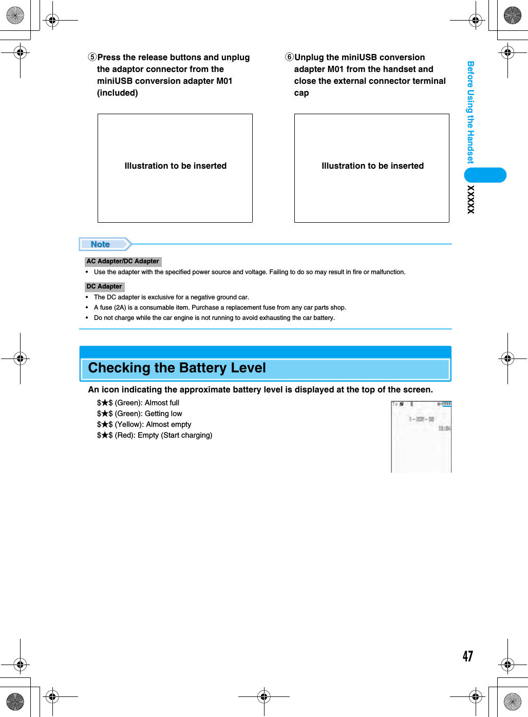 47Before Using the Handset XXXXX• Use the adapter with the specified power source and voltage. Failing to do so may result in fire or malfunction.• The DC adapter is exclusive for a negative ground car.• A fuse (2A) is a consumable item. Purchase a replacement fuse from any car parts shop.• Do not charge while the car engine is not running to avoid exhausting the car battery.Checking the Battery LevelAn icon indicating the approximate battery level is displayed at the top of the screen.$★$ (Green): Almost full$★$ (Green): Getting low$★$ (Yellow): Almost empty$★$ (Red): Empty (Start charging)ePress the release buttons and unplug the adaptor connector from the miniUSB conversion adapter M01 (included)fUnplug the miniUSB conversion adapter M01 from the handset and close the external connector terminal capAC Adapter/DC AdapterDC AdapterIllustration to be inserted Illustration to be inserted