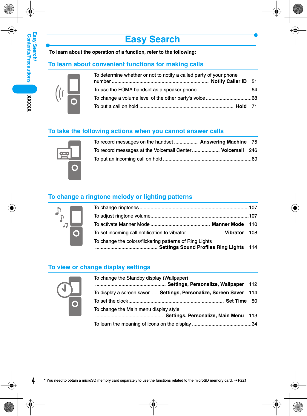 4Contents/PrecautionsXXXXXEasy Search/* You need to obtain a microSD memory card separately to use the functions related to the microSD memory card. →P221Easy SearchTo learn about the operation of a function, refer to the following:To learn about convenient functions for making callsTo determine whether or not to notify a called party of your phone number ......................................................................  Notify Caller ID 51To use the FOMA handset as a speaker phone .......................................64To change a volume level of the other party&apos;s voice .................................68To put a call on hold ....................................................................  Hold 71To take the following actions when you cannot answer callsTo record messages on the handset .................  Answering Machine 75To record messages at the Voicemail Center .................... Voicemail 246To put an incoming call on hold ................................................................69To change a ringtone melody or lighting patternsTo change ringtones ...............................................................................107To adjust ringtone volume.......................................................................107To activate Manner Mode ........................................... Manner Mode 110To set incoming call notification to vibrator..........................  Vibrator 108To change the colors/flickering patterns of Ring Lights............................................. Settings Sound Profiles Ring Lights 114To view or change display settingsTo change the Standby display (Wallpaper)................................................... Settings, Personalize, Wallpaper 112To display a screen saver .....  Settings, Personalize, Screen Saver 114To set the clock.....................................................................  Set Time 50To change the Main menu display style.................................................  Settings, Personalize, Main Menu 113To learn the meaning of icons on the display ...........................................34