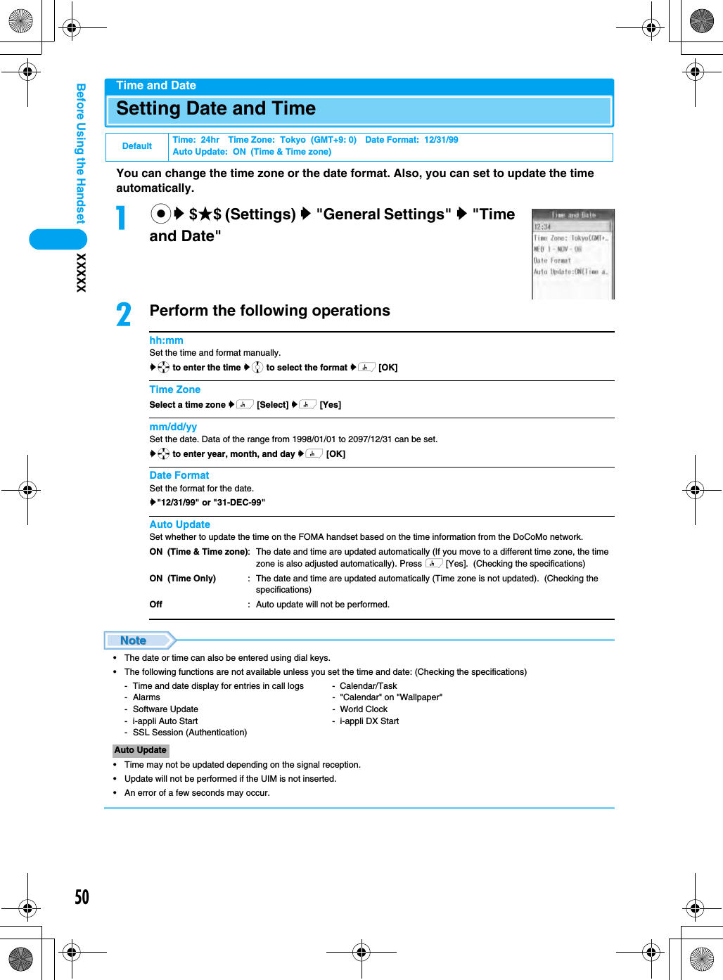 50XXXXXBefore Using the HandsetTime and DateSetting Date and TimeYou can change the time zone or the date format. Also, you can set to update the time automatically.acy $★$ (Settings) y &quot;General Settings&quot; y &quot;Time and Date&quot;bPerform the following operationshh:mmSet the time and format manually.ya to enter the time yj to select the format yh [OK]Time ZoneSelect a time zone yh [Select] yh [Yes]mm/dd/yySet the date. Data of the range from 1998/01/01 to 2097/12/31 can be set.ya to enter year, month, and day yh [OK]Date FormatSet the format for the date.y&quot;12/31/99&quot; or &quot;31-DEC-99&quot;Auto UpdateSet whether to update the time on the FOMA handset based on the time information from the DoCoMo network.• The date or time can also be entered using dial keys.• The following functions are not available unless you set the time and date: (Checking the specifications)- Time and date display for entries in call logs -  Calendar/Task- Alarms -  &quot;Calendar&quot; on &quot;Wallpaper&quot;- Software Update -  World Clock- i-appli Auto Start -  i-appli DX Start- SSL Session (Authentication)• Time may not be updated depending on the signal reception.• Update will not be performed if the UIM is not inserted.• An error of a few seconds may occur.Default Time:  24hr Time Zone:  Tokyo  (GMT+9: 0) Date Format:  12/31/99Auto Update:  ON  (Time &amp; Time zone)ON  (Time &amp; Time zone)ON  (Time Only)Off: The date and time are updated automatically (If you move to a different time zone, the time zone is also adjusted automatically). Press h [Yes].  (Checking the specifications): The date and time are updated automatically (Time zone is not updated).  (Checking the specifications): Auto update will not be performed.Auto Update