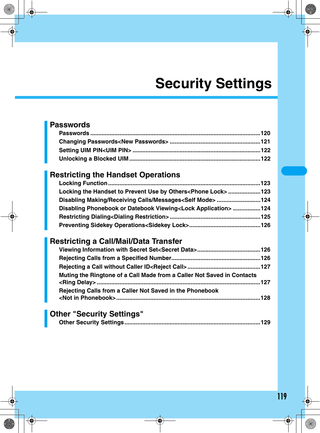 119Security SettingsPasswordsPasswords .........................................................................................................120Changing Passwords&lt;New Passwords&gt; ........................................................121Setting UIM PIN&lt;UIM PIN&gt; ...............................................................................122Unlocking a Blocked UIM .................................................................................122Restricting the Handset OperationsLocking Function..............................................................................................123Locking the Handset to Prevent Use by Others&lt;Phone Lock&gt; ....................123Disabling Making/Receiving Calls/Messages&lt;Self Mode&gt; ...........................124Disabling Phonebook or Datebook Viewing&lt;Lock Application&gt; .................124Restricting Dialing&lt;Dialing Restriction&gt; ........................................................125Preventing Sidekey Operations&lt;Sidekey Lock&gt;............................................126Restricting a Call/Mail/Data TransferViewing Information with Secret Set&lt;Secret Data&gt;.......................................126Rejecting Calls from a Specified Number.......................................................126Rejecting a Call without Caller ID&lt;Reject Call&gt; .............................................127Muting the Ringtone of a Call Made from a Caller Not Saved in Contacts&lt;Ring Delay&gt; .....................................................................................................127Rejecting Calls from a Caller Not Saved in the Phonebook&lt;Not in Phonebook&gt;.........................................................................................128Other &quot;Security Settings&quot;Other Security Settings....................................................................................129