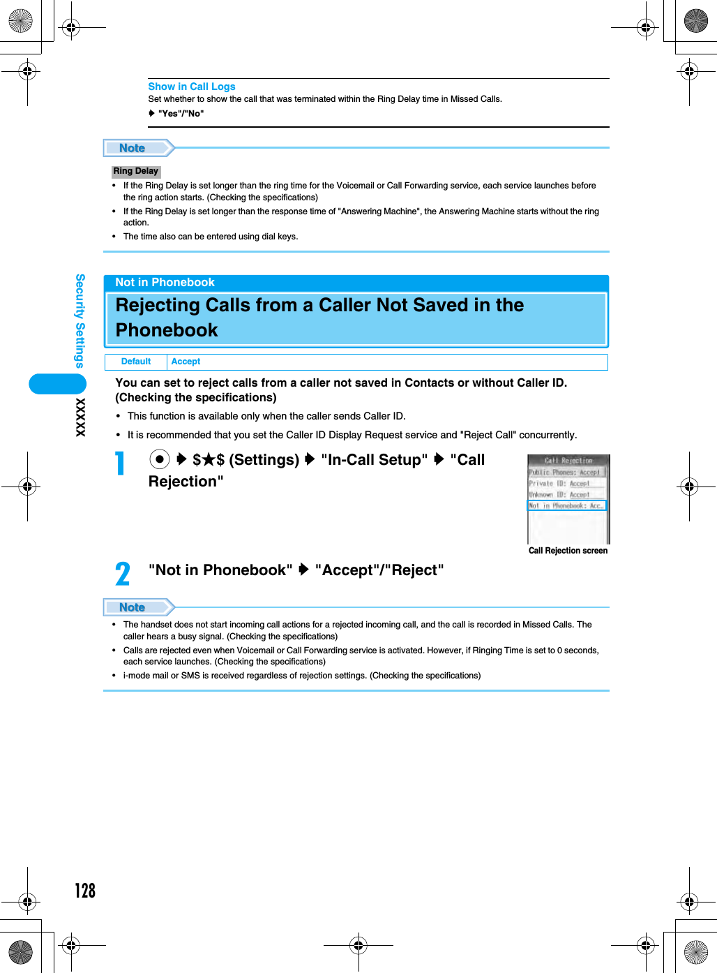 128Security Settings XXXXXShow in Call LogsSet whether to show the call that was terminated within the Ring Delay time in Missed Calls.y &quot;Yes&quot;/&quot;No&quot;• If the Ring Delay is set longer than the ring time for the Voicemail or Call Forwarding service, each service launches before the ring action starts. (Checking the specifications)• If the Ring Delay is set longer than the response time of &quot;Answering Machine&quot;, the Answering Machine starts without the ring action.• The time also can be entered using dial keys.Not in PhonebookRejecting Calls from a Caller Not Saved in the PhonebookYou can set to reject calls from a caller not saved in Contacts or without Caller ID. (Checking the specifications)• This function is available only when the caller sends Caller ID.• It is recommended that you set the Caller ID Display Request service and &quot;Reject Call&quot; concurrently.ac y $★$ (Settings) y &quot;In-Call Setup&quot; y &quot;Call Rejection&quot;b&quot;Not in Phonebook&quot; y &quot;Accept&quot;/&quot;Reject&quot;• The handset does not start incoming call actions for a rejected incoming call, and the call is recorded in Missed Calls. The caller hears a busy signal. (Checking the specifications)• Calls are rejected even when Voicemail or Call Forwarding service is activated. However, if Ringing Time is set to 0 seconds, each service launches. (Checking the specifications)• i-mode mail or SMS is received regardless of rejection settings. (Checking the specifications)Ring DelayDefault AcceptCall Rejection screen