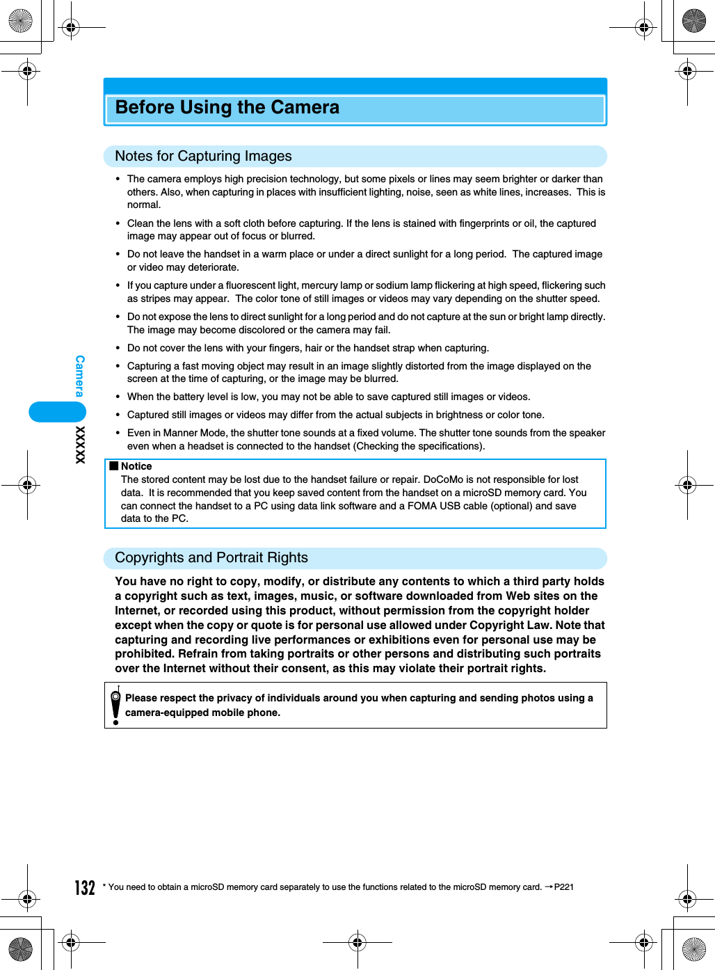 132Camera* You need to obtain a microSD memory card separately to use the functions related to the microSD memory card. →P221Before Using the CameraNotes for Capturing Images• The camera employs high precision technology, but some pixels or lines may seem brighter or darker than others. Also, when capturing in places with insufficient lighting, noise, seen as white lines, increases.  This is normal.• Clean the lens with a soft cloth before capturing. If the lens is stained with fingerprints or oil, the captured image may appear out of focus or blurred.• Do not leave the handset in a warm place or under a direct sunlight for a long period.  The captured image or video may deteriorate.• If you capture under a fluorescent light, mercury lamp or sodium lamp flickering at high speed, flickering such as stripes may appear.  The color tone of still images or videos may vary depending on the shutter speed.• Do not expose the lens to direct sunlight for a long period and do not capture at the sun or bright lamp directly. The image may become discolored or the camera may fail.• Do not cover the lens with your fingers, hair or the handset strap when capturing.• Capturing a fast moving object may result in an image slightly distorted from the image displayed on the screen at the time of capturing, or the image may be blurred.• When the battery level is low, you may not be able to save captured still images or videos.• Captured still images or videos may differ from the actual subjects in brightness or color tone.• Even in Manner Mode, the shutter tone sounds at a fixed volume. The shutter tone sounds from the speaker even when a headset is connected to the handset (Checking the specifications).Copyrights and Portrait RightsYou have no right to copy, modify, or distribute any contents to which a third party holds a copyright such as text, images, music, or software downloaded from Web sites on the Internet, or recorded using this product, without permission from the copyright holder except when the copy or quote is for personal use allowed under Copyright Law. Note that capturing and recording live performances or exhibitions even for personal use may be prohibited. Refrain from taking portraits or other persons and distributing such portraits over the Internet without their consent, as this may violate their portrait rights.■NoticeThe stored content may be lost due to the handset failure or repair. DoCoMo is not responsible for lost data.  It is recommended that you keep saved content from the handset on a microSD memory card. You can connect the handset to a PC using data link software and a FOMA USB cable (optional) and save data to the PC.Please respect the privacy of individuals around you when capturing and sending photos using a camera-equipped mobile phone.XXXXX