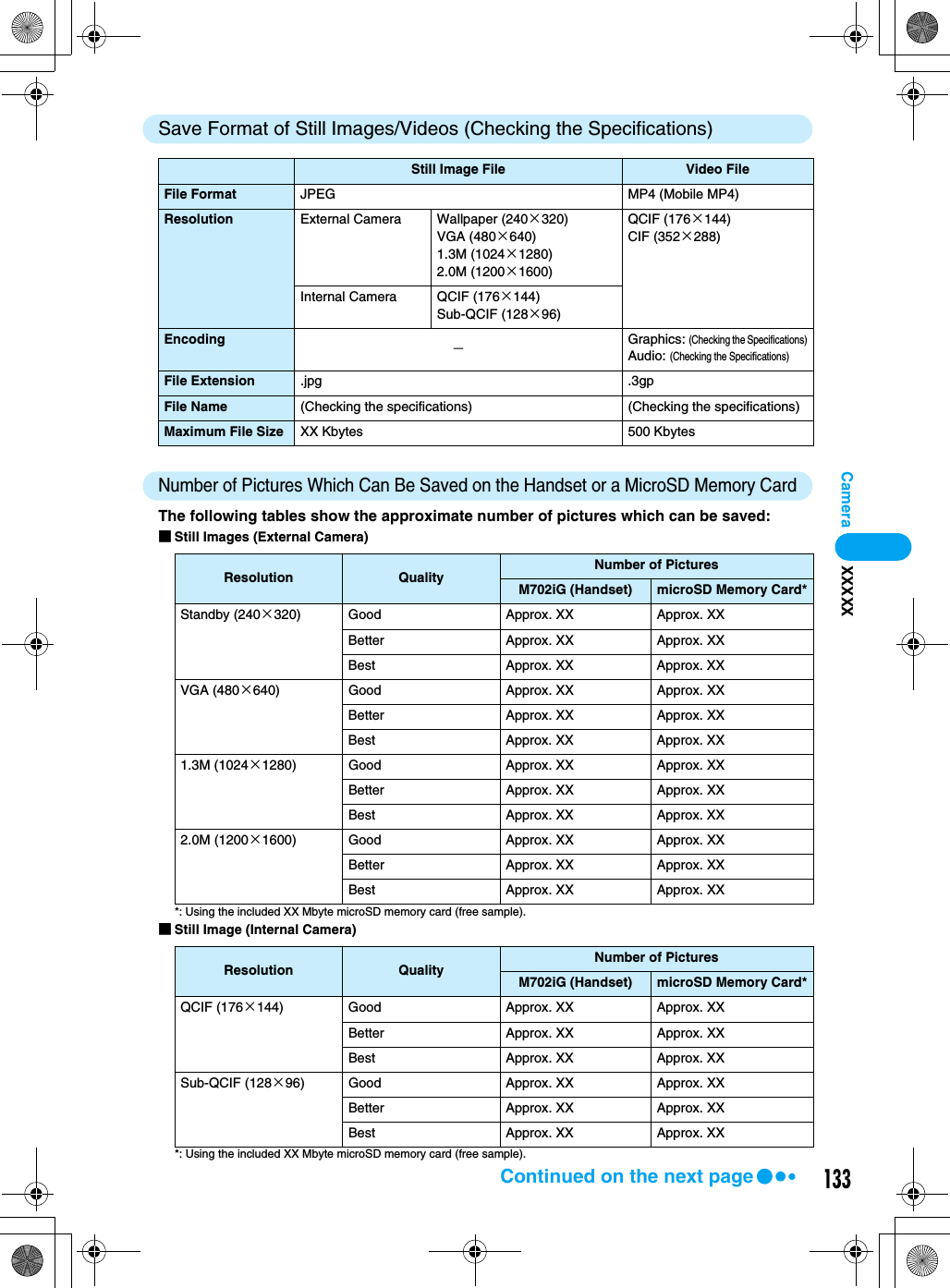 133CameraSave Format of Still Images/Videos (Checking the Specifications)Number of Pictures Which Can Be Saved on the Handset or a MicroSD Memory CardThe following tables show the approximate number of pictures which can be saved:■Still Images (External Camera)*: Using the included XX Mbyte microSD memory card (free sample).■Still Image (Internal Camera)*: Using the included XX Mbyte microSD memory card (free sample).Still Image File Video FileFile Format JPEG MP4 (Mobile MP4)Resolution External Camera Wallpaper (240×320)VGA (480×640)1.3M (1024×1280)2.0M (1200×1600)QCIF (176×144)CIF (352×288)Internal Camera QCIF (176×144)Sub-QCIF (128×96)Encoding −Graphics: (Checking the Specifications)Audio: (Checking the Specifications)File Extension .jpg .3gpFile Name (Checking the specifications) (Checking the specifications)Maximum File Size XX Kbytes 500 KbytesResolution Quality Number of PicturesM702iG (Handset) microSD Memory Card*Standby (240×320) Good Approx. XX Approx. XXBetter Approx. XX Approx. XXBest Approx. XX Approx. XXVGA (480×640) Good Approx. XX Approx. XXBetter Approx. XX Approx. XXBest Approx. XX Approx. XX1.3M (1024×1280) Good Approx. XX Approx. XXBetter Approx. XX Approx. XXBest Approx. XX Approx. XX2.0M (1200×1600) Good Approx. XX Approx. XXBetter Approx. XX Approx. XXBest Approx. XX Approx. XXResolution Quality Number of PicturesM702iG (Handset) microSD Memory Card*QCIF (176×144) Good Approx. XX Approx. XXBetter Approx. XX Approx. XXBest Approx. XX Approx. XXSub-QCIF (128×96) Good Approx. XX Approx. XXBetter Approx. XX Approx. XXBest Approx. XX Approx. XXXXXXXContinued on the next page