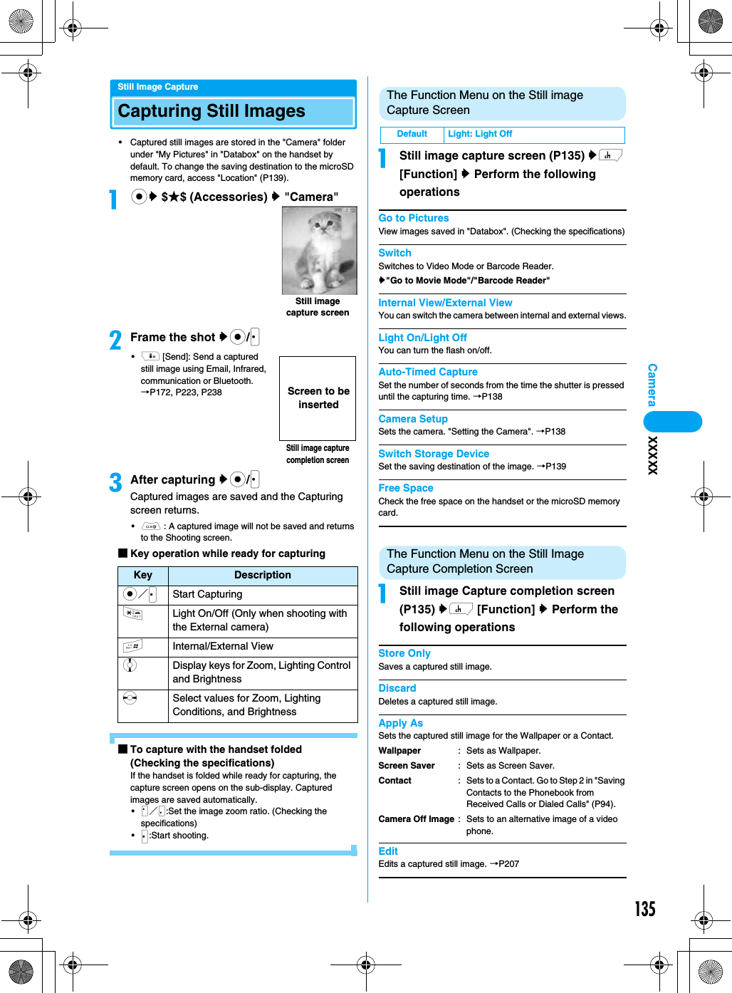 135CameraStill Image CaptureCapturing Still Images• Captured still images are stored in the &quot;Camera&quot; folder under &quot;My Pictures&quot; in &quot;Databox&quot; on the handset by default. To change the saving destination to the microSD memory card, access &quot;Location&quot; (P139).acy $★$ (Accessories) y &quot;Camera&quot;bFrame the shot yc/J•i [Send]: Send a captured still image using Email, Infrared, communication or Bluetooth. →P172, P223, P238cAfter capturing yc/JCaptured images are saved and the Capturing screen returns.•C : A captured image will not be saved and returns to the Shooting screen.■Key operation while ready for capturing■To capture with the handset folded (Checking the specifications)If the handset is folded while ready for capturing, the capture screen opens on the sub-display. Captured images are saved automatically.•N／M:Set the image zoom ratio. (Checking the specifications)•J:Start shooting.The Function Menu on the Still image Capture ScreenaStill image capture screen (P135) yh [Function] y Perform the following operationsGo to PicturesView images saved in &quot;Databox&quot;. (Checking the specifications)SwitchSwitches to Video Mode or Barcode Reader.y&quot;Go to Movie Mode&quot;/&quot;Barcode Reader&quot;Internal View/External ViewYou can switch the camera between internal and external views.Light On/Light OffYou can turn the flash on/off.Auto-Timed CaptureSet the number of seconds from the time the shutter is pressed until the capturing time. →P138Camera SetupSets the camera. &quot;Setting the Camera&quot;. →P138Switch Storage DeviceSet the saving destination of the image. →P139Free SpaceCheck the free space on the handset or the microSD memory card.The Function Menu on the Still Image Capture Completion ScreenaStill image Capture completion screen (P135) yh [Function] y Perform the following operationsStore OnlySaves a captured still image.DiscardDeletes a captured still image.Apply AsSets the captured still image for the Wallpaper or a Contact.EditEdits a captured still image. →P207Key Descriptionc／JStart Capturing*Light On/Off (Only when shooting with the External camera)#Internal/External ViewjDisplay keys for Zoom, Lighting Control and BrightnesssSelect values for Zoom, Lighting Conditions, and BrightnessStill image capture screenStill image capture completion screenScreen to be insertedDefault Light: Light OffWallpaperScreen SaverContactCamera Off Image: Sets as Wallpaper.: Sets as Screen Saver.: Sets to a Contact. Go to Step 2 in &quot;Saving Contacts to the Phonebook from Received Calls or Dialed Calls&quot; (P94).: Sets to an alternative image of a video phone.XXXXX