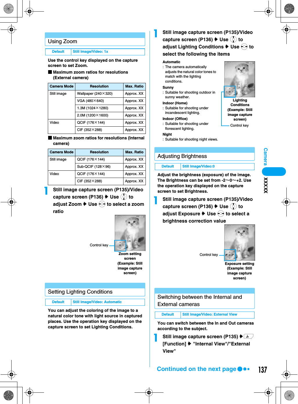 137CameraUsing ZoomUse the control key displayed on the capture screen to set Zoom.■Maximum zoom ratios for resolutions (External camera)■Maximum zoom ratios for resolutions (Internal camera)aStill image capture screen (P135)/Video capture screen (P136) y Use j to adjust Zoom y Use s to select a zoom ratioSetting Lighting ConditionsYou can adjust the coloring of the image to a natural color tone with light source in captured places. Use the operation key displayed on the capture screen to set Lighting Conditions.aStill image capture screen (P135)/Video capture screen (P136) y Use j to adjust Lighting Conditions y Use s to select the following the itemsAutomatic: The camera automatically adjusts the natural color tones to match with the lighting conditions.Sunny: Suitable for shooting outdoor in sunny weather.Indoor (Home): Suitable for shooting under incandescent lighting.Indoor (Office): Suitable for shooting under florescent lighting.Night: Suitable for shooting night views.Adjusting BrightnessAdjust the brightness (exposure) of the image. The Brightness can be set from -2∼0∼+2. Use the operation key displayed on the capture screen to set Brightness.aStill image capture screen (P135)/Video capture screen (P136) y Use j to adjust Exposure y Use s to select a brightness correction valueSwitching between the Internal and External camerasYou can switch between the In and Out cameras according to the subject.aStill image capture screen (P135) yh [Function] y &quot;Internal View&quot;/&quot;External View&quot;Default Still Image/Video: 1xCamera Mode Resolution Max. RatioStill image Wallpaper (240×320) Approx. XXVGA (480×640) Approx. XX1.3M (1024×1280) Approx. XX2.0M (1200×1600) Approx. XXVideo QCIF (176×144) Approx. XXCIF (352×288) Approx. XXCamera Mode Resolution Max. RatioStill image QCIF (176×144) Approx. XXSub-QCIF (128×96) Approx. XXVideo QCIF (176×144) Approx. XXCIF (352×288) Approx. XXDefault Still Image/Video: AutomaticZoom setting screen(Example: Still image capture screen)Control keyDefault Still Image/Video:0Default Still Image/Video: External ViewLighting Conditions(Example: Still image capture screen)Control keyExposure setting(Example: Still image capture screen)Control keyXXXXXContinued on the next page