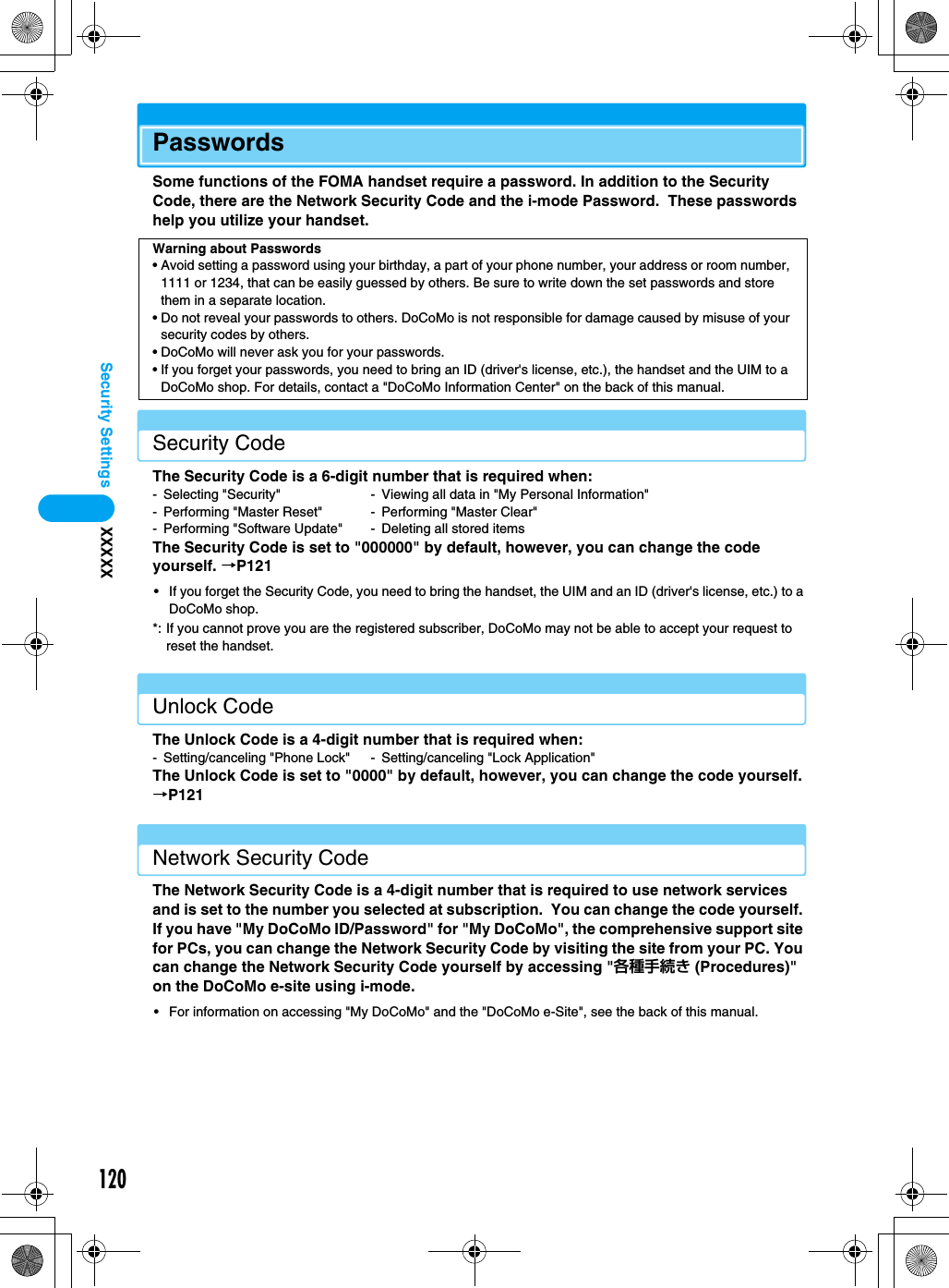 120Security Settings XXXXXPasswordsSome functions of the FOMA handset require a password. In addition to the Security Code, there are the Network Security Code and the i-mode Password.  These passwords help you utilize your handset.Security CodeThe Security Code is a 6-digit number that is required when:- Selecting &quot;Security&quot; - Viewing all data in &quot;My Personal Information&quot;- Performing &quot;Master Reset&quot; - Performing &quot;Master Clear&quot;- Performing &quot;Software Update&quot; - Deleting all stored itemsThe Security Code is set to &quot;000000&quot; by default, however, you can change the code yourself. →P121• If you forget the Security Code, you need to bring the handset, the UIM and an ID (driver&apos;s license, etc.) to a DoCoMo shop.*: If you cannot prove you are the registered subscriber, DoCoMo may not be able to accept your request to reset the handset.Unlock CodeThe Unlock Code is a 4-digit number that is required when:- Setting/canceling &quot;Phone Lock&quot; - Setting/canceling &quot;Lock Application&quot;The Unlock Code is set to &quot;0000&quot; by default, however, you can change the code yourself. →P121Network Security CodeThe Network Security Code is a 4-digit number that is required to use network services and is set to the number you selected at subscription.  You can change the code yourself. If you have &quot;My DoCoMo ID/Password&quot; for &quot;My DoCoMo&quot;, the comprehensive support site for PCs, you can change the Network Security Code by visiting the site from your PC. You can change the Network Security Code yourself by accessing &quot;各種手続き (Procedures)&quot; on the DoCoMo e-site using i-mode.• For information on accessing &quot;My DoCoMo&quot; and the &quot;DoCoMo e-Site&quot;, see the back of this manual.Warning about Passwords• Avoid setting a password using your birthday, a part of your phone number, your address or room number, 1111 or 1234, that can be easily guessed by others. Be sure to write down the set passwords and store them in a separate location.• Do not reveal your passwords to others. DoCoMo is not responsible for damage caused by misuse of your security codes by others.• DoCoMo will never ask you for your passwords.• If you forget your passwords, you need to bring an ID (driver&apos;s license, etc.), the handset and the UIM to a DoCoMo shop. For details, contact a &quot;DoCoMo Information Center&quot; on the back of this manual.