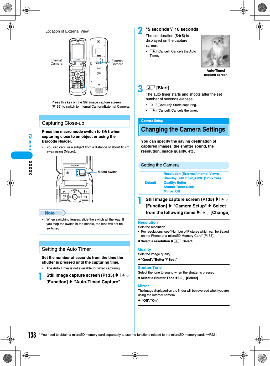 138Camera* You need to obtain a microSD memory card separately to use the functions related to the microSD memory card. →P221Capturing Close-upPress the macro mode switch to $★$ when capturing close to an object or using the Barcode Reader.• You can capture a subject from a distance of about 10 cm away using (Macro).• When switching lenses, slide the switch all the way. If you stop the switch in the middle, the lens will not be switched.Setting the Auto TimerSet the number of seconds from the time the shutter is pressed until the capturing time.• The Auto Timer is not available for video capturing. aStill image capture screen (P135) y h [Function] y &quot;Auto-Timed Capture&quot;b&quot;5 seconds&quot;/&quot;10 seconds&quot;The set duration ($★$) is displayed on the capture screen.•i [Cancel]: Cancels the Auto Timer.ch [Start]The auto timer starts and shoots after the set number of seconds elapses.•h [Capture]: Starts capturing.•i [Cancel]: Cancels the timer.Camera SetupChanging the Camera SettingsYou can specify the saving destination of captured images, the shutter sound, the resolution, image quality, etc.Setting the CameraaStill image capture screen (P135) yh [Function] y &quot;Camera Setup&quot; y Select from the following items yh [Change]ResolutionSets the resolution.• For resolutions, see &quot;Number of Pictures which can be Saved on the Phone or a microSD Memory Card&quot; (P133).ySelect a resolution yh [Select]QualitySets the image quality.y&quot;Good&quot;/&quot;Better&quot;/&quot;Best&quot;Shutter ToneSelect the tone to sound when the shutter is pressed.ySelect a Shutter Tone yh [Select]MirrorThe image displayed on the finder will be reversed when you are using the internal camera.y &quot;Off&quot;/&quot;On&quot;Location of External ViewInternal Camera External CameraPress this key on the Still image capture screen (P135) to switch to Internal Camera/External Camera.Macro SwitchDefaultResolution (External/Internal View):Standby (240 x 320)/QCIF (176 x 144)Quality: BetterShutter Tone: ClickMirror: OffAuto-Timed capture screenXXXXX