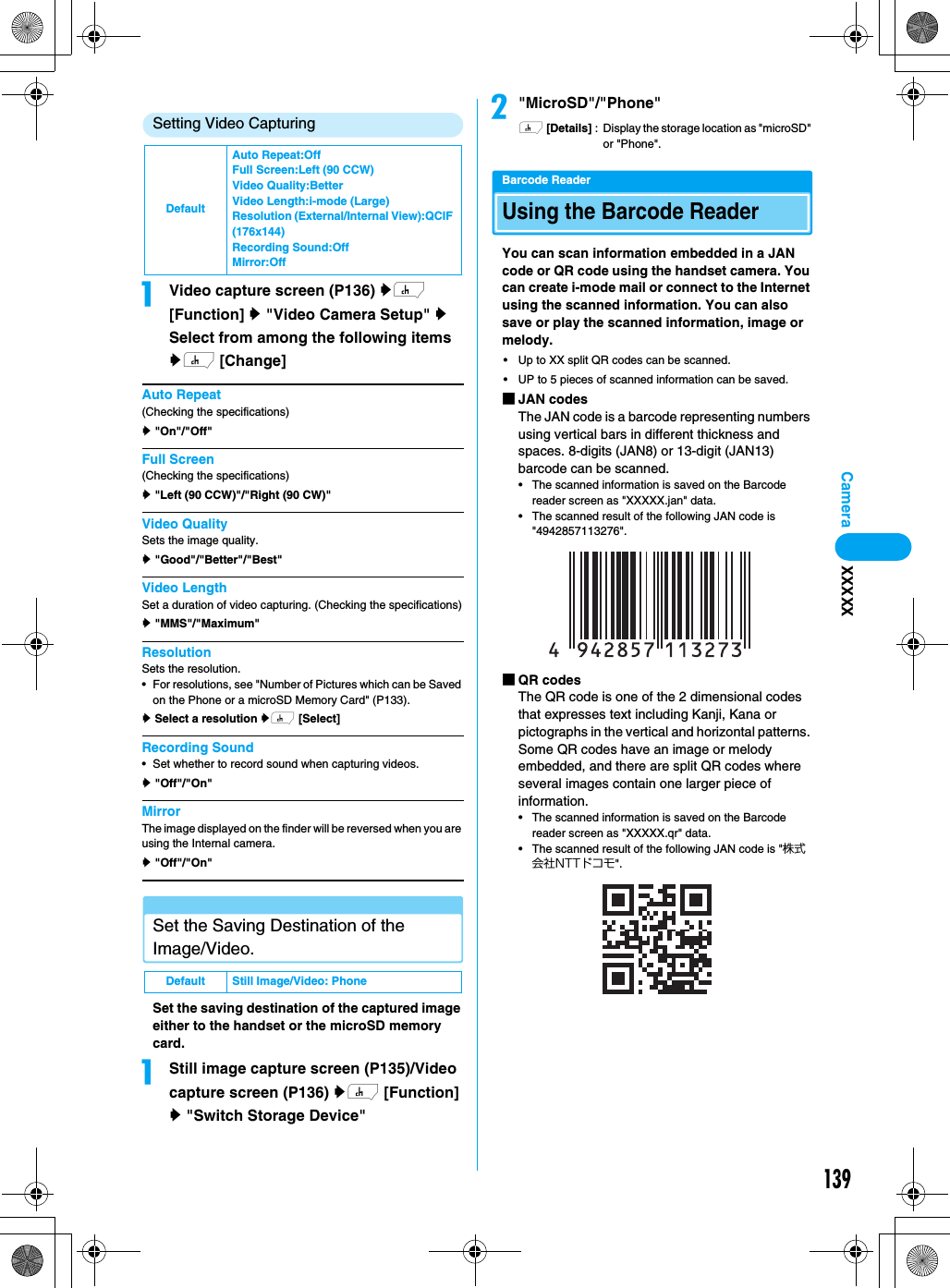 139CameraSetting Video CapturingaVideo capture screen (P136) yh [Function] y &quot;Video Camera Setup&quot; y Select from among the following items yh [Change]Auto Repeat(Checking the specifications)y &quot;On&quot;/&quot;Off&quot;Full Screen(Checking the specifications)y &quot;Left (90 CCW)&quot;/&quot;Right (90 CW)&quot;Video QualitySets the image quality.y &quot;Good&quot;/&quot;Better&quot;/&quot;Best&quot;Video LengthSet a duration of video capturing. (Checking the specifications)y &quot;MMS&quot;/&quot;Maximum&quot;ResolutionSets the resolution. • For resolutions, see &quot;Number of Pictures which can be Saved on the Phone or a microSD Memory Card&quot; (P133).y Select a resolution yh [Select]Recording Sound• Set whether to record sound when capturing videos.y &quot;Off&quot;/&quot;On&quot;MirrorThe image displayed on the finder will be reversed when you are using the Internal camera.y &quot;Off&quot;/&quot;On&quot;Set the Saving Destination of the Image/Video.Set the saving destination of the captured image either to the handset or the microSD memory card.aStill image capture screen (P135)/Video capture screen (P136) yh [Function] y &quot;Switch Storage Device&quot;b&quot;MicroSD&quot;/&quot;Phone&quot;h [Details] : Display the storage location as &quot;microSD&quot; or &quot;Phone&quot;.Barcode ReaderUsing the Barcode ReaderYou can scan information embedded in a JAN code or QR code using the handset camera. You can create i-mode mail or connect to the Internet using the scanned information. You can also save or play the scanned information, image or melody.• Up to XX split QR codes can be scanned.• UP to 5 pieces of scanned information can be saved.■JAN codesThe JAN code is a barcode representing numbers using vertical bars in different thickness and spaces. 8-digits (JAN8) or 13-digit (JAN13) barcode can be scanned.• The scanned information is saved on the Barcode reader screen as &quot;XXXXX.jan&quot; data.• The scanned result of the following JAN code is &quot;4942857113276&quot;.■QR codesThe QR code is one of the 2 dimensional codes that expresses text including Kanji, Kana or pictographs in the vertical and horizontal patterns. Some QR codes have an image or melody embedded, and there are split QR codes where several images contain one larger piece of information.• The scanned information is saved on the Barcode reader screen as &quot;XXXXX.qr&quot; data.• The scanned result of the following JAN code is &quot;株式会社NTTドコモ&quot;.DefaultAuto Repeat:OffFull Screen:Left (90 CCW)Video Quality:BetterVideo Length:i-mode (Large)Resolution (External/Internal View):QCIF (176x144)Recording Sound:OffMirror:OffDefault Still Image/Video: PhoneXXXXX