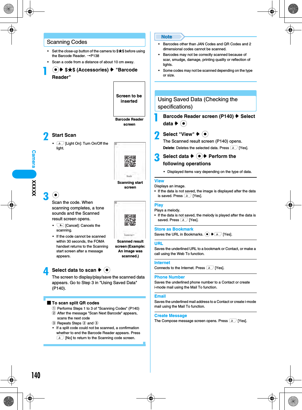 140CameraScanning Codes• Set the close-up button of the camera to $★$ before using the Barcode Reader. →P138• Scan a code from a distance of about 10 cm away.acy $★$ (Accessories) y &quot;Barcode Reader&quot;bStart Scan•h [Light On]: Turn On/Off the light.ccScan the code. When scanning completes, a tone sounds and the Scanned result screen opens.•i [Cancel]: Cancels the scanning.• If the code cannot be scanned within 30 seconds, the FOMA handset returns to the Scanning start screen after a message appears.dSelect data to scan y cThe screen to display/play/save the scanned data appears. Go to Step 3 in &quot;Using Saved Data&quot; (P140).■To scan split QR codesaPerforms Steps 1 to 3 of &quot;Scanning Codes&quot; (P140)bAfter the message &quot;Scan Next Barcode&quot; appears, scans the next codecRepeats Steps b and c• If a split code could not be scanned, a confirmation whether to end the Barcode Reader appears. Press h [No] to return to the Scanning code screen.• Barcodes other than JAN Codes and QR Codes and 2 dimensional codes cannot be scanned.• Barcodes may not be correctly scanned because of scar, smudge, damage, printing quality or reflection of lights.• Some codes may not be scanned depending on the type or size.Using Saved Data (Checking the specifications)aBarcode Reader screen (P140) y Select data y cbSelect &quot;View&quot; y cThe Scanned result screen (P140) opens.Delete: Deletes the selected data. Press h [Yes].cSelect data y cy Perform the following operations• Displayed items vary depending on the type of data.ViewDisplays an image.• If the data is not saved, the image is displayed after the data is saved. Press h [Yes].PlayPlays a melody.• If the data is not saved, the melody is played after the data is saved. Press h [Yes].Store as BookmarkSaves the URL in Bookmarks. c yh [Yes].URLSaves the underlined URL to a bookmark or Contact, or make a call using the Web To function.InternetConnects to the Internet. Press h [Yes].Phone NumberSaves the underlined phone number to a Contact or create i-mode mail using the Mail To function.EmailSaves the underlined mail address to a Contact or create i-mode mail using the Mail To function.Create MessageThe Compose message screen opens. Press h [Yes].Barcode Reader screenScreen to be insertedScanning start screenScanned result screen (Example: An image was scanned.)XXXXX