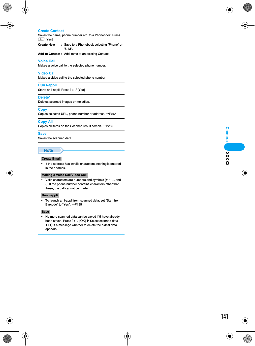 141CameraCreate ContactSaves the name, phone number etc. to a Phonebook. Press h [Yes].Voice CallMakes a voice call to the selected phone number.Video CallMakes a video call to the selected phone number.Run i-appliStarts an i-appli. Press h [Yes].Delete*Deletes scanned images or melodies.CopyCopies selected URL, phone number or address. →P265Copy AllCopies all items on the Scanned result screen. →P265SaveSaves the scanned data.• If the address has invalid characters, nothing is entered in the address. • Valid characters are numbers and symbols (#, *, +, and -). If the phone number contains characters other than these, the call cannot be made.• To launch an i-appli from scanned data, set &quot;Start from Barcode&quot; to &quot;Yes&quot;. →P195• No more scanned data can be saved if 5 have already been saved. Press h [OK] y Select scanned data yc if a message whether to delete the oldest data appears.Create NewAdd to Contact: Save to a Phonebook selecting &quot;Phone&quot; or &quot;UIM&quot;.: Add items to an existing Contact.Create EmailMaking a Voice Call/Video CallRun i-appliSaveXXXXX