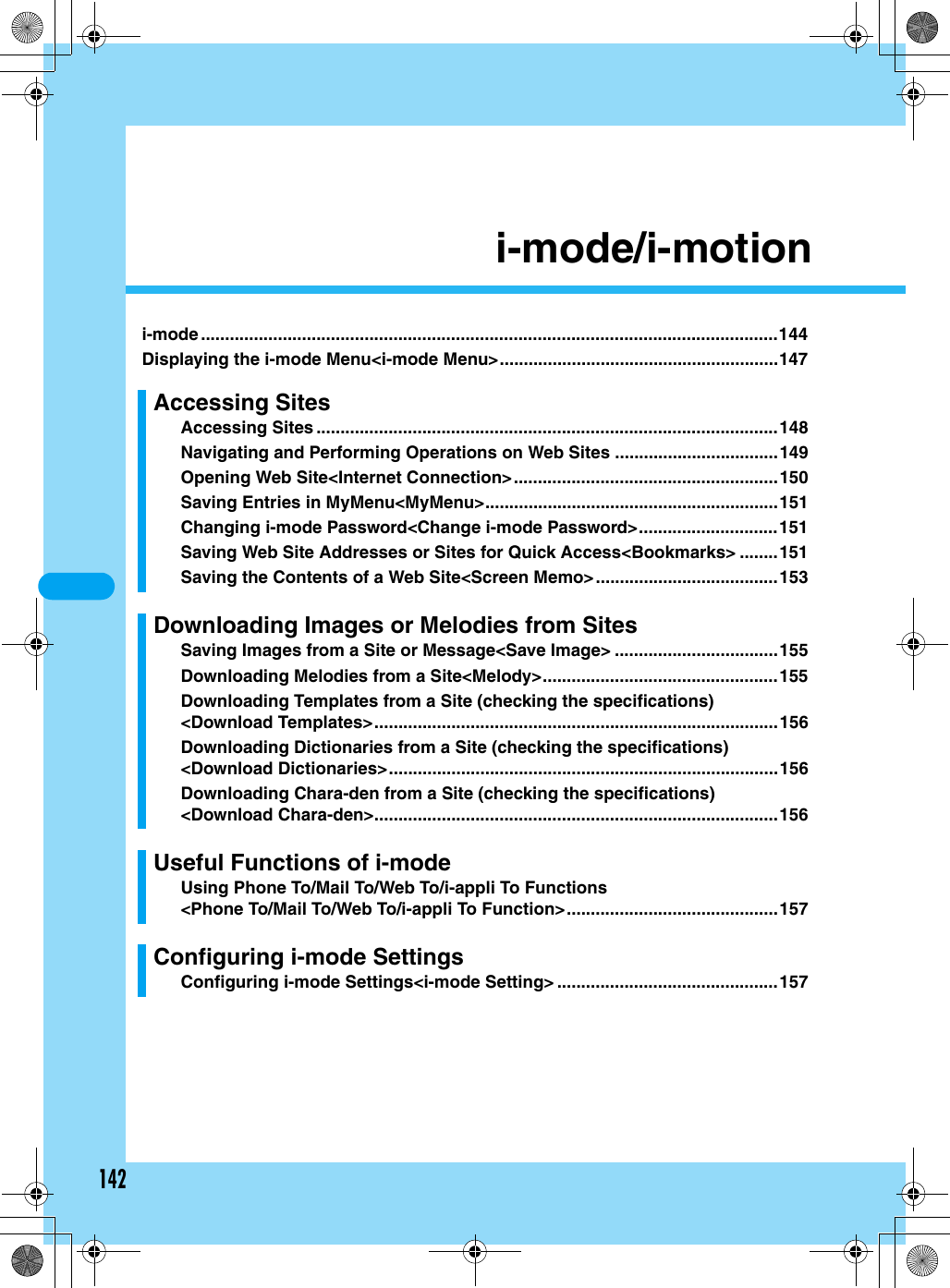 142i-mode/i-motioni-mode ........................................................................................................................144Displaying the i-mode Menu&lt;i-mode Menu&gt;..........................................................147Accessing SitesAccessing Sites ................................................................................................148Navigating and Performing Operations on Web Sites ..................................149Opening Web Site&lt;Internet Connection&gt;.......................................................150Saving Entries in MyMenu&lt;MyMenu&gt;.............................................................151Changing i-mode Password&lt;Change i-mode Password&gt;.............................151Saving Web Site Addresses or Sites for Quick Access&lt;Bookmarks&gt; ........151Saving the Contents of a Web Site&lt;Screen Memo&gt;......................................153Downloading Images or Melodies from SitesSaving Images from a Site or Message&lt;Save Image&gt; ..................................155Downloading Melodies from a Site&lt;Melody&gt;.................................................155Downloading Templates from a Site (checking the specifications)&lt;Download Templates&gt;....................................................................................156Downloading Dictionaries from a Site (checking the specifications)&lt;Download Dictionaries&gt;.................................................................................156Downloading Chara-den from a Site (checking the specifications)&lt;Download Chara-den&gt;....................................................................................156Useful Functions of i-modeUsing Phone To/Mail To/Web To/i-appli To Functions&lt;Phone To/Mail To/Web To/i-appli To Function&gt;............................................157Configuring i-mode SettingsConfiguring i-mode Settings&lt;i-mode Setting&gt; ..............................................157