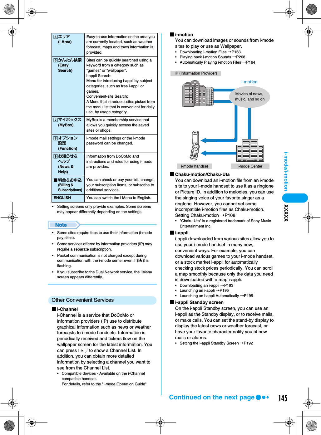 145i-mode/i-motion XXXXX• Setting screens only provide examples. Some screens may appear differently depending on the settings.• Some sites require fees to use their information (i-mode pay sites).• Some services offered by information providers (IP) may require a separate subscription.• Packet communication is not charged except during communication with the i-mode center even if $★$ is flashing.• If you subscribe to the Dual Network service, the i Menu screen appears differently.Other Convenient Services■i-Channeli-Channel is a service that DoCoMo or information providers (IP) use to distribute graphical information such as news or weather forecasts to i-mode handsets. Information is periodically received and tickers flow on the wallpaper screen for the latest information. You can press h to show a Channel List. In addition, you can obtain more detailed information by selecting a channel you want to see from the Channel List.• Compatible devices - Available on the i-Channel compatible handset.For details, refer to the &quot;i-mode Operation Guide&quot;.■i-motionYou can download images or sounds from i-mode sites to play or use as Wallpaper.• Downloading i-motion Files →P163• Playing back i-motion Sounds →P208• Automatically Playing i-motion Files →P164■Chaku-motion/Chaku-UtaYou can download an i-motion file from an i-mode site to your i-mode handset to use it as a ringtone or Picture ID. In addition to melodies, you can use the singing voice of your favorite singer as a ringtone. However, you cannot set some incompatible i-motion files as Chaku-motion.Setting Chaku-motion →P108• &quot;Chaku-Uta&quot; is a registered trademark of Sony Music Entertainment Inc.■i-applii-appli downloaded from various sites allow you to use your i-mode handset in many new, convenient ways. For example, you can download various games to your i-mode handset, or a stock market i-appli for automatically checking stock prices periodically. You can scroll a map smoothly because only the data you need is downloaded with a map i-appli.• Downloading an i-appli →P193• Launching an i-appli →P195• Launching an i-appli Automatically →P195■i-appli Standby screenOn the i-appli Standby screen, you can use an i-appli as the Standby display, or to receive mails, or make calls. You can set the stand-by display to display the latest news or weather forecast, or have your favorite character notify you of new mails or alarms.• Setting the i-appli Standby Screen →P192eエリア(i Area)Easy-to-use information on the area you are currently located, such as weather forecast, maps and town information is provided.fかんたん検索(Easy Search)Sites can be quickly searched using a keyword from a category such as &quot;games&quot; or &quot;wallpaper&quot;.i-appli Search: Menu for introducing i-appli by subject categories, such as free i-appli or games.Convenient-site Search: A Menu that introduces sites picked from the menu list that is convenient for daily use, by usage category.gマイボックス(MyBox)MyBox is a membership service that allows you quickly access the saved sites or shops.hオプション設定(Function)i-mode mail settings or the i-mode password can be changed.iお知らせ＆ヘルプ(News &amp; Help)Information from DoCoMo and instructions and rules for using i-mode are provides.■料金＆お申込(Billing &amp; Subscriptions)You can check or pay your bill, change your subscription items, or subscribe to additional services.ENGLISH You can switch the i Menu to English.IP (Information Provider)i-mode handset i-mode Centeri-motionMovies of news, music, and so onContinued on the next page