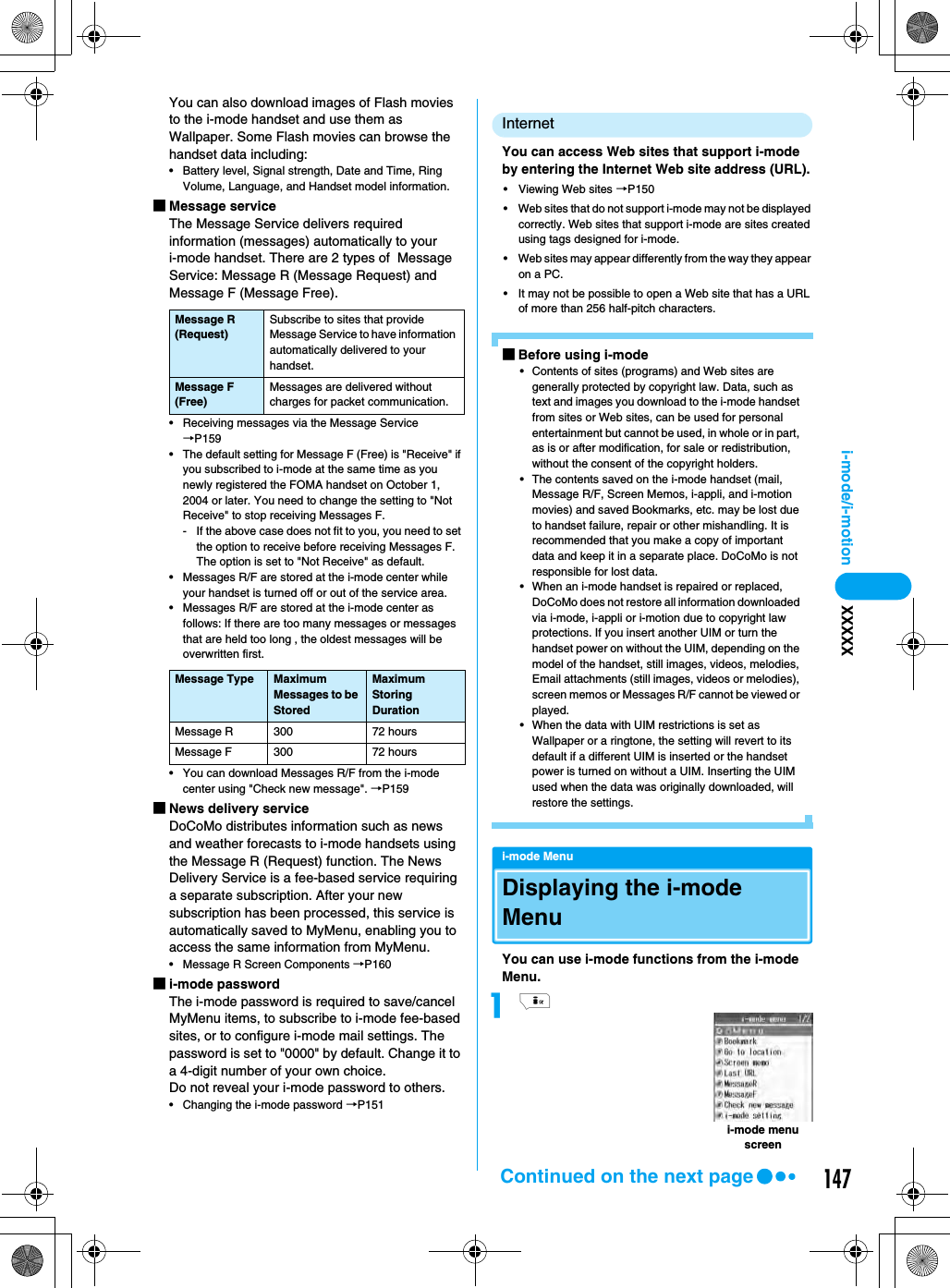 147i-mode/i-motion XXXXXYou can also download images of Flash movies to the i-mode handset and use them as Wallpaper. Some Flash movies can browse the handset data including:• Battery level, Signal strength, Date and Time, Ring Volume, Language, and Handset model information.■Message serviceThe Message Service delivers required information (messages) automatically to your i-mode handset. There are 2 types of  Message Service: Message R (Message Request) and Message F (Message Free).• Receiving messages via the Message Service →P159• The default setting for Message F (Free) is &quot;Receive&quot; if you subscribed to i-mode at the same time as you newly registered the FOMA handset on October 1, 2004 or later. You need to change the setting to &quot;Not Receive&quot; to stop receiving Messages F.- If the above case does not fit to you, you need to set the option to receive before receiving Messages F. The option is set to &quot;Not Receive&quot; as default.• Messages R/F are stored at the i-mode center while your handset is turned off or out of the service area.• Messages R/F are stored at the i-mode center as follows: If there are too many messages or messages that are held too long , the oldest messages will be overwritten first.• You can download Messages R/F from the i-mode center using &quot;Check new message&quot;. →P159■News delivery serviceDoCoMo distributes information such as news and weather forecasts to i-mode handsets using the Message R (Request) function. The News Delivery Service is a fee-based service requiring a separate subscription. After your new subscription has been processed, this service is automatically saved to MyMenu, enabling you to access the same information from MyMenu.• Message R Screen Components →P160■i-mode passwordThe i-mode password is required to save/cancel MyMenu items, to subscribe to i-mode fee-based sites, or to configure i-mode mail settings. The password is set to &quot;0000&quot; by default. Change it to a 4-digit number of your own choice. Do not reveal your i-mode password to others. • Changing the i-mode password →P151InternetYou can access Web sites that support i-mode by entering the Internet Web site address (URL).• Viewing Web sites →P150• Web sites that do not support i-mode may not be displayed correctly. Web sites that support i-mode are sites created using tags designed for i-mode.• Web sites may appear differently from the way they appear on a PC.• It may not be possible to open a Web site that has a URL of more than 256 half-pitch characters.■Before using i-mode• Contents of sites (programs) and Web sites are generally protected by copyright law. Data, such as text and images you download to the i-mode handset from sites or Web sites, can be used for personal entertainment but cannot be used, in whole or in part, as is or after modification, for sale or redistribution, without the consent of the copyright holders.• The contents saved on the i-mode handset (mail, Message R/F, Screen Memos, i-appli, and i-motion movies) and saved Bookmarks, etc. may be lost due to handset failure, repair or other mishandling. It is recommended that you make a copy of important data and keep it in a separate place. DoCoMo is not responsible for lost data.• When an i-mode handset is repaired or replaced, DoCoMo does not restore all information downloaded via i-mode, i-appli or i-motion due to copyright law protections. If you insert another UIM or turn the handset power on without the UIM, depending on the model of the handset, still images, videos, melodies, Email attachments (still images, videos or melodies), screen memos or Messages R/F cannot be viewed or played.• When the data with UIM restrictions is set as Wallpaper or a ringtone, the setting will revert to its default if a different UIM is inserted or the handset power is turned on without a UIM. Inserting the UIM used when the data was originally downloaded, will restore the settings.i-mode MenuDisplaying the i-mode MenuYou can use i-mode functions from the i-mode Menu.aiMessage R (Request)Subscribe to sites that provide Message Service to have information automatically delivered to your handset.Message F (Free)Messages are delivered without charges for packet communication.Message Type Maximum Messages to be StoredMaximum Storing DurationMessage R 300 72 hoursMessage F 300 72 hoursi-mode menu screenContinued on the next page