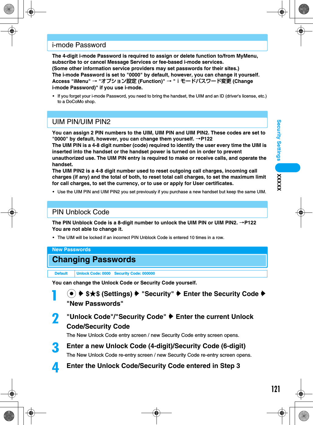 121Security Settings XXXXXi-mode PasswordThe 4-digit i-mode Password is required to assign or delete function to/from MyMenu, subscribe to or cancel Message Services or fee-based i-mode services.(Some other information service providers may set passwords for their sites.)The i-mode Password is set to &quot;0000&quot; by default, however, you can change it yourself.Access &quot;iMenu&quot; → &quot;オプション設定 (Function)&quot; → &quot;ｉモードパスワード変更 (Change i-mode Password)&quot; if you use i-mode.• If you forget your i-mode Password, you need to bring the handset, the UIM and an ID (driver&apos;s license, etc.) to a DoCoMo shop.UIM PIN/UIM PIN2You can assign 2 PIN numbers to the UIM, UIM PIN and UIM PIN2. These codes are set to &quot;0000&quot; by default, however, you can change them yourself. →P122The UIM PIN is a 4-8 digit number (code) required to identify the user every time the UIM is inserted into the handset or the handset power is turned on in order to prevent unauthorized use. The UIM PIN entry is required to make or receive calls, and operate the handset.The UIM PIN2 is a 4-8 digit number used to reset outgoing call charges, incoming call charges (if any) and the total of both, to reset total call charges, to set the maximum limit for call charges, to set the currency, or to use or apply for User certificates.• Use the UIM PIN and UIM PIN2 you set previously if you purchase a new handset but keep the same UIM.PIN Unblock CodeThe PIN Unblock Code is a 8-digit number to unlock the UIM PIN or UIM PIN2. →P122You are not able to change it.• The UIM will be locked if an incorrect PIN Unblock Code is entered 10 times in a row.New PasswordsChanging PasswordsYou can change the Unlock Code or Security Code yourself.ac y $★$ (Settings) y &quot;Security&quot; y Enter the Security Code y &quot;New Passwords&quot;b&quot;Unlock Code&quot;/&quot;Security Code&quot; y Enter the current Unlock Code/Security CodeThe New Unlock Code entry screen / new Security Code entry screen opens.cEnter a new Unlock Code (4-digit)/Security Code (6-digit)The New Unlock Code re-entry screen / new Security Code re-entry screen opens.dEnter the Unlock Code/Security Code entered in Step 3Default Unlock Code: 0000 Security Code: 000000