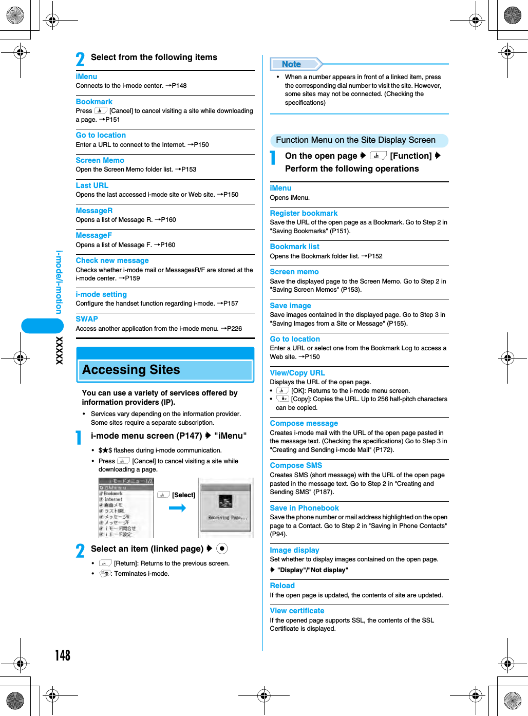 148i-mode/i-motion XXXXXbSelect from the following itemsiMenuConnects to the i-mode center. →P148BookmarkPress h [Cancel] to cancel visiting a site while downloading a page. →P151Go to locationEnter a URL to connect to the Internet. →P150Screen MemoOpen the Screen Memo folder list. →P153Last URLOpens the last accessed i-mode site or Web site. →P150MessageROpens a list of Message R. →P160MessageFOpens a list of Message F. →P160Check new messageChecks whether i-mode mail or MessagesR/F are stored at the i-mode center. →P159i-mode settingConfigure the handset function regarding i-mode. →P157SWAPAccess another application from the i-mode menu. →P226Accessing SitesYou can use a variety of services offered by information providers (IP).• Services vary depending on the information provider. Some sites require a separate subscription.ai-mode menu screen (P147) y &quot;iMenu&quot;•$★$ flashes during i-mode communication.• Press h [Cancel] to cancel visiting a site while downloading a page.bSelect an item (linked page) y c•h [Return]: Returns to the previous screen.•p: Terminates i-mode.• When a number appears in front of a linked item, press the corresponding dial number to visit the site. However, some sites may not be connected. (Checking the specifications)Function Menu on the Site Display ScreenaOn the open page y h [Function] y Perform the following operationsiMenuOpens iMenu.Register bookmarkSave the URL of the open page as a Bookmark. Go to Step 2 in &quot;Saving Bookmarks&quot; (P151).Bookmark listOpens the Bookmark folder list. →P152Screen memoSave the displayed page to the Screen Memo. Go to Step 2 in &quot;Saving Screen Memos&quot; (P153).Save imageSave images contained in the displayed page. Go to Step 3 in &quot;Saving Images from a Site or Message&quot; (P155).Go to locationEnter a URL or select one from the Bookmark Log to access a Web site. →P150View/Copy URLDisplays the URL of the open page.•h [OK]: Returns to the i-mode menu screen.•i [Copy]: Copies the URL. Up to 256 half-pitch characters can be copied.Compose messageCreates i-mode mail with the URL of the open page pasted in the message text. (Checking the specifications) Go to Step 3 in &quot;Creating and Sending i-mode Mail&quot; (P172).Compose SMSCreates SMS (short message) with the URL of the open page pasted in the message text. Go to Step 2 in &quot;Creating and Sending SMS&quot; (P187).Save in PhonebookSave the phone number or mail address highlighted on the open page to a Contact. Go to Step 2 in &quot;Saving in Phone Contacts&quot; (P94).Image displaySet whether to display images contained on the open page.y &quot;Display&quot;/&quot;Not display&quot;ReloadIf the open page is updated, the contents of site are updated.View certificateIf the opened page supports SSL, the contents of the SSL Certificate is displayed.h [Select]