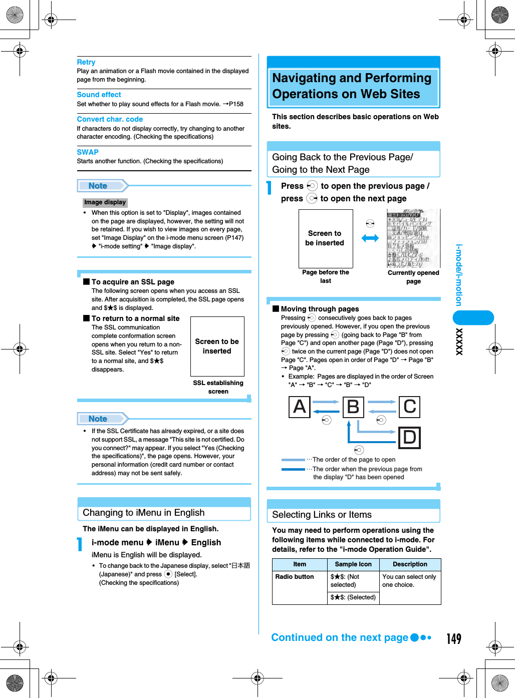 149i-mode/i-motion XXXXXRetryPlay an animation or a Flash movie contained in the displayed page from the beginning.Sound effectSet whether to play sound effects for a Flash movie. →P158Convert char. codeIf characters do not display correctly, try changing to another character encoding. (Checking the specifications)SWAPStarts another function. (Checking the specifications)• When this option is set to &quot;Display&quot;, images contained on the page are displayed, however, the setting will not be retained. If you wish to view images on every page, set &quot;Image Display&quot; on the i-mode menu screen (P147) y &quot;i-mode setting&quot; y &quot;Image display&quot;.■To acquire an SSL pageThe following screen opens when you access an SSL site. After acquisition is completed, the SSL page opens and $★$ is displayed.■To return to a normal siteThe SSL communication complete conformation screen opens when you return to a non-SSL site. Select &quot;Yes&quot; to return to a normal site, and $★$ disappears.• If the SSL Certificate has already expired, or a site does not support SSL, a message &quot;This site is not certified. Do you connect?&quot; may appear. If you select &quot;Yes (Checking the specifications)&quot;, the page opens. However, your personal information (credit card number or contact address) may not be sent safely.Changing to iMenu in EnglishThe iMenu can be displayed in English.ai-mode menu y iMenu y EnglishiMenu is English will be displayed.• To change back to the Japanese display, select &quot;日本語 (Japanese)&quot; and press c [Select].(Checking the specifications)Navigating and Performing Operations on Web SitesThis section describes basic operations on Web sites.Going Back to the Previous Page/Going to the Next PageaPress l to open the previous page / press r to open the next page■Moving through pagesPressing l consecutively goes back to pages previously opened. However, if you open the previous page by pressing l (going back to Page &quot;B&quot; from Page &quot;C&quot;) and open another page (Page &quot;D&quot;), pressing l twice on the current page (Page &quot;D&quot;) does not open Page &quot;C&quot;. Pages open in order of Page &quot;D&quot; → Page &quot;B&quot; → Page &quot;A&quot;.• Example:  Pages are displayed in the order of Screen &quot;A&quot; → &quot;B&quot; → &quot;C&quot; → &quot;B&quot; → &quot;D&quot;Selecting Links or ItemsYou may need to perform operations using the following items while connected to i-mode. For details, refer to the &quot;i-mode Operation Guide&quot;.Image displaySSL establishing screenScreen to be insertedItem Sample Icon DescriptionRadio button $★$: (Not selected)You can select only one choice.$★$: (Selected)Page before the lastCurrently opened pagesScreen to be inserted…The order of the page to open…The order when the previous page from     the display &quot;D&quot; has been openedContinued on the next page