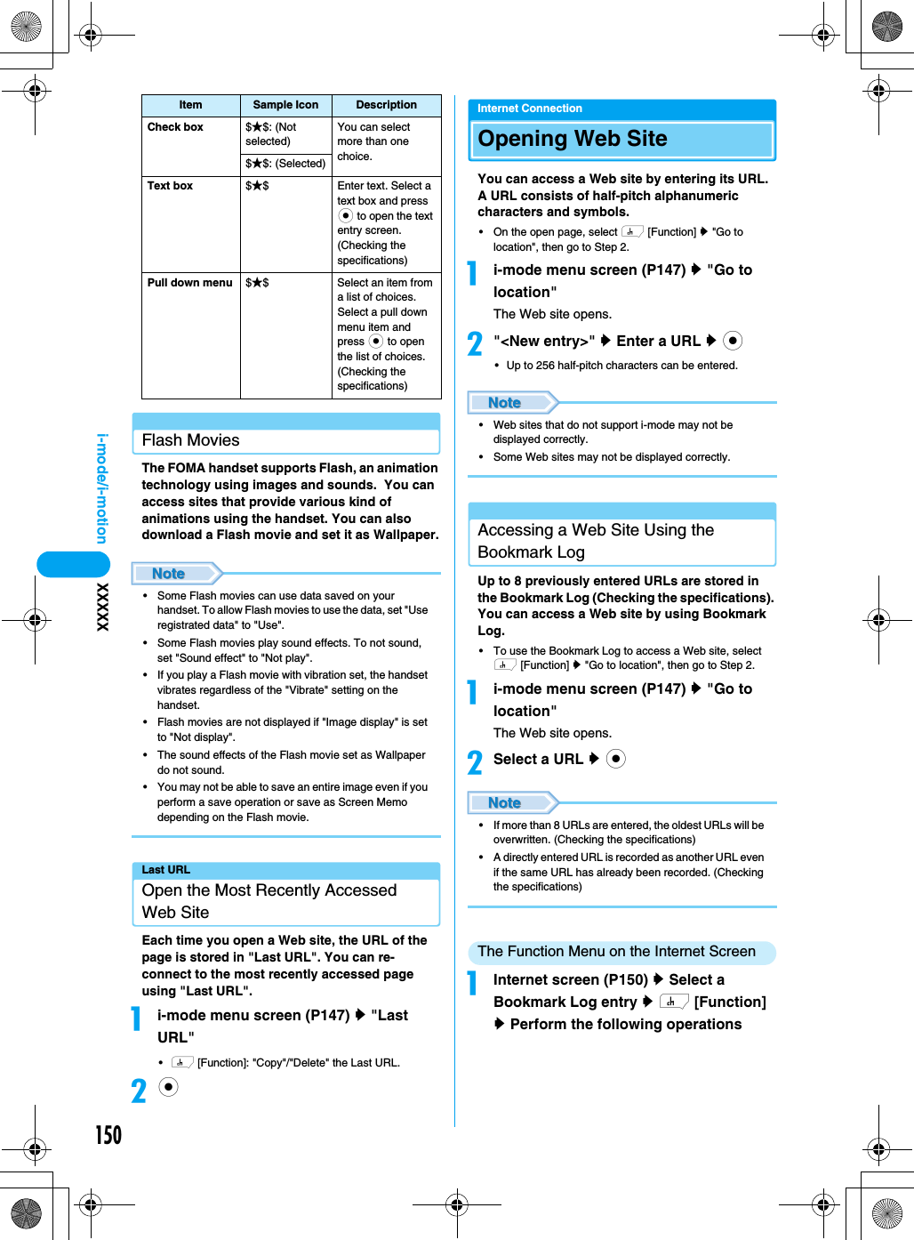 150i-mode/i-motion XXXXXFlash MoviesThe FOMA handset supports Flash, an animation technology using images and sounds.  You can access sites that provide various kind of animations using the handset. You can also download a Flash movie and set it as Wallpaper.• Some Flash movies can use data saved on your handset. To allow Flash movies to use the data, set &quot;Use registrated data&quot; to &quot;Use&quot;.• Some Flash movies play sound effects. To not sound, set &quot;Sound effect&quot; to &quot;Not play&quot;.• If you play a Flash movie with vibration set, the handset vibrates regardless of the &quot;Vibrate&quot; setting on the handset.• Flash movies are not displayed if &quot;Image display&quot; is set to &quot;Not display&quot;.• The sound effects of the Flash movie set as Wallpaper do not sound.• You may not be able to save an entire image even if you perform a save operation or save as Screen Memo depending on the Flash movie.Last URLOpen the Most Recently Accessed Web SiteEach time you open a Web site, the URL of the page is stored in &quot;Last URL&quot;. You can re-connect to the most recently accessed page using &quot;Last URL&quot;.ai-mode menu screen (P147) y &quot;Last URL&quot;•h [Function]: &quot;Copy&quot;/&quot;Delete&quot; the Last URL.bcInternet ConnectionOpening Web SiteYou can access a Web site by entering its URL. A URL consists of half-pitch alphanumeric characters and symbols.• On the open page, select h [Function] y &quot;Go to location&quot;, then go to Step 2.ai-mode menu screen (P147) y &quot;Go to location&quot;The Web site opens.b&quot;&lt;New entry&gt;&quot; y Enter a URL y c• Up to 256 half-pitch characters can be entered.• Web sites that do not support i-mode may not be displayed correctly.• Some Web sites may not be displayed correctly.Accessing a Web Site Using the Bookmark LogUp to 8 previously entered URLs are stored in the Bookmark Log (Checking the specifications). You can access a Web site by using Bookmark Log.• To use the Bookmark Log to access a Web site, select h [Function] y &quot;Go to location&quot;, then go to Step 2.ai-mode menu screen (P147) y &quot;Go to location&quot;The Web site opens.bSelect a URL y c• If more than 8 URLs are entered, the oldest URLs will be overwritten. (Checking the specifications)• A directly entered URL is recorded as another URL even if the same URL has already been recorded. (Checking the specifications)The Function Menu on the Internet ScreenaInternet screen (P150) y Select a Bookmark Log entry y h [Function] y Perform the following operationsCheck box $★$: (Not selected)You can select more than one choice.$★$: (Selected)Text box $★$ Enter text. Select a text box and press c to open the text entry screen.(Checking the specifications)Pull down menu $★$ Select an item from a list of choices.Select a pull down menu item and press c to open the list of choices.(Checking the specifications)Item Sample Icon Description