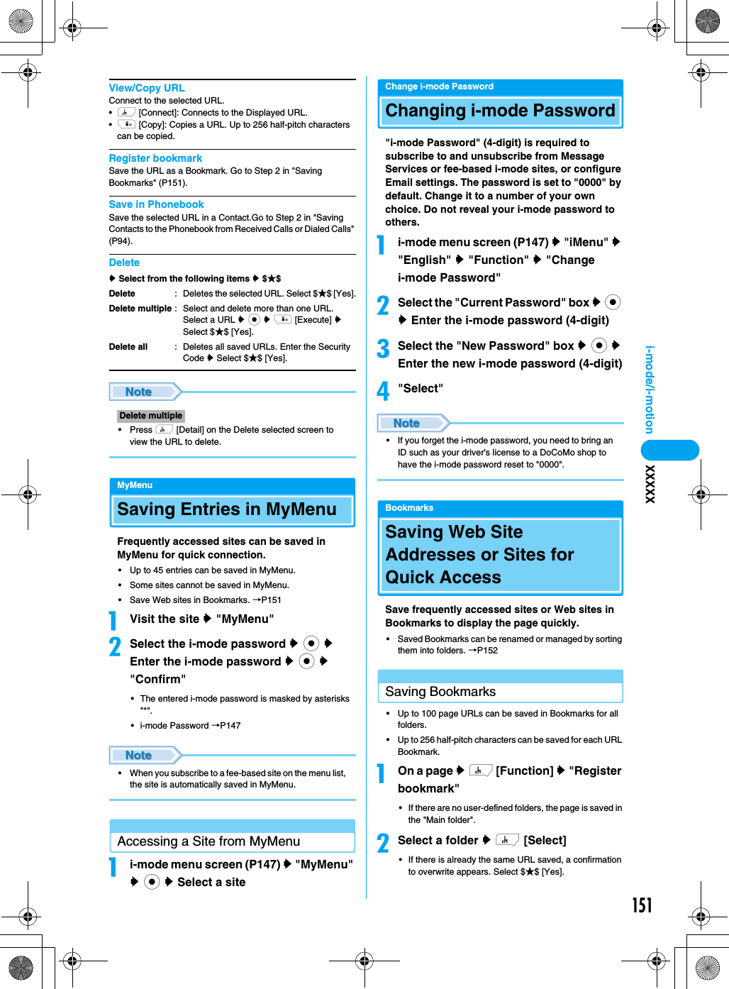 151i-mode/i-motion XXXXXView/Copy URLConnect to the selected URL.•h [Connect]: Connects to the Displayed URL.•i [Copy]: Copies a URL. Up to 256 half-pitch characters can be copied.Register bookmarkSave the URL as a Bookmark. Go to Step 2 in &quot;Saving Bookmarks&quot; (P151).Save in PhonebookSave the selected URL in a Contact.Go to Step 2 in &quot;Saving Contacts to the Phonebook from Received Calls or Dialed Calls&quot; (P94).Deletey Select from the following items y $★$• Press h [Detail] on the Delete selected screen to view the URL to delete.MyMenuSaving Entries in MyMenuFrequently accessed sites can be saved in MyMenu for quick connection.• Up to 45 entries can be saved in MyMenu.• Some sites cannot be saved in MyMenu.• Save Web sites in Bookmarks. →P151aVisit the site y &quot;MyMenu&quot;bSelect the i-mode password y c y Enter the i-mode password y c y &quot;Confirm&quot;• The entered i-mode password is masked by asterisks &quot;*&quot;.• i-mode Password →P147• When you subscribe to a fee-based site on the menu list, the site is automatically saved in MyMenu.Accessing a Site from MyMenuai-mode menu screen (P147) y &quot;MyMenu&quot; y c y Select a siteChange i-mode PasswordChanging i-mode Password&quot;i-mode Password&quot; (4-digit) is required to subscribe to and unsubscribe from Message Services or fee-based i-mode sites, or configure Email settings. The password is set to &quot;0000&quot; by default. Change it to a number of your own choice. Do not reveal your i-mode password to others. ai-mode menu screen (P147) y &quot;iMenu&quot; y &quot;English&quot; y &quot;Function&quot; y &quot;Change i-mode Password&quot;bSelect the &quot;Current Password&quot; box y c y Enter the i-mode password (4-digit)cSelect the &quot;New Password&quot; box y c y Enter the new i-mode password (4-digit)d&quot;Select&quot;• If you forget the i-mode password, you need to bring an ID such as your driver&apos;s license to a DoCoMo shop to have the i-mode password reset to &quot;0000&quot;.BookmarksSaving Web Site Addresses or Sites for Quick AccessSave frequently accessed sites or Web sites in Bookmarks to display the page quickly.• Saved Bookmarks can be renamed or managed by sorting them into folders. →P152Saving Bookmarks• Up to 100 page URLs can be saved in Bookmarks for all folders.• Up to 256 half-pitch characters can be saved for each URL Bookmark.aOn a page y h [Function] y &quot;Register bookmark&quot;• If there are no user-defined folders, the page is saved in the &quot;Main folder&quot;.bSelect a folder y h [Select]• If there is already the same URL saved, a confirmation to overwrite appears. Select $★$ [Yes].DeleteDelete multipleDelete all: Deletes the selected URL. Select $★$ [Yes].: Select and delete more than one URL. Select a URL y c y i [Execute] y Select $★$ [Yes].: Deletes all saved URLs. Enter the Security Code y Select $★$ [Yes].Delete multiple