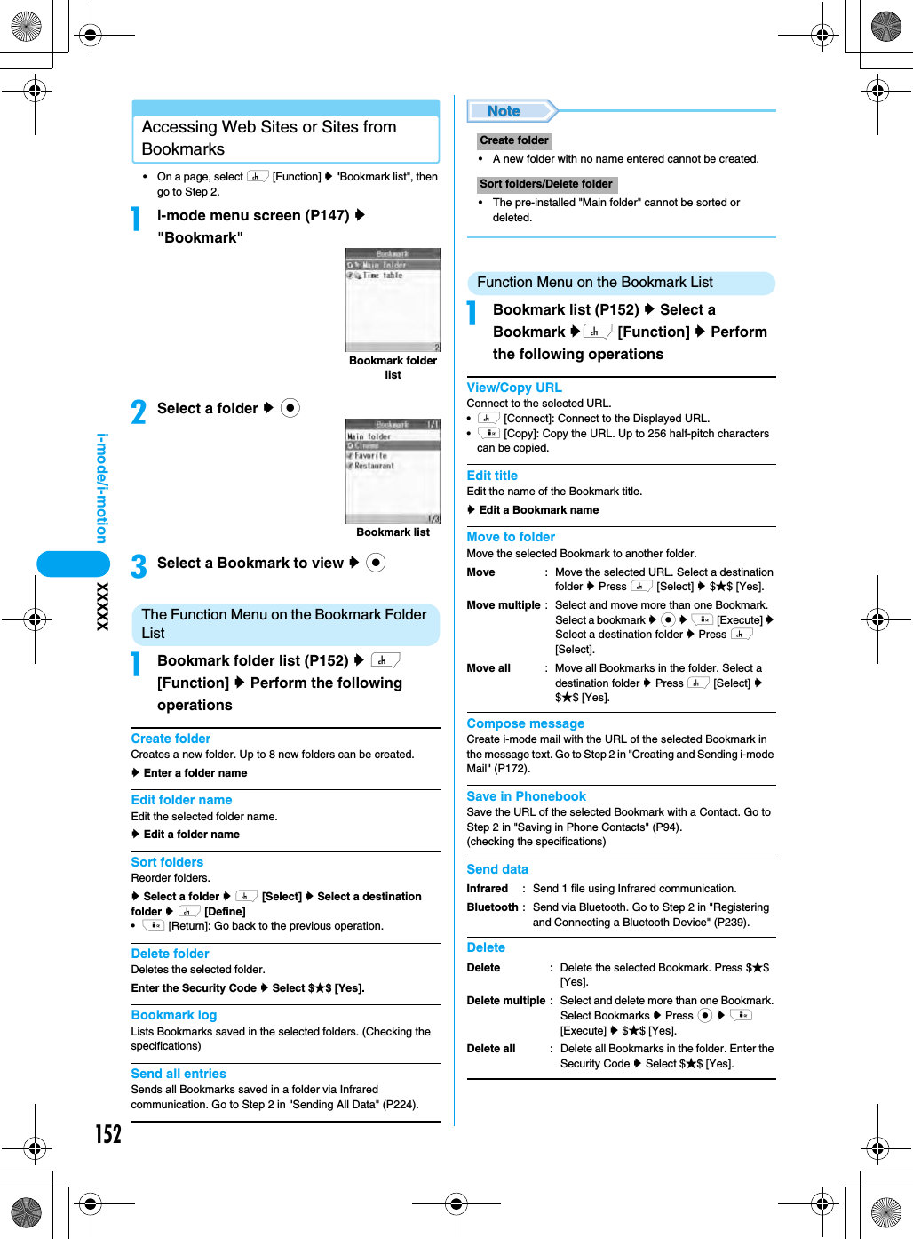 152i-mode/i-motion XXXXXAccessing Web Sites or Sites from Bookmarks• On a page, select h [Function] y &quot;Bookmark list&quot;, then go to Step 2.ai-mode menu screen (P147) y &quot;Bookmark&quot;bSelect a folder y ccSelect a Bookmark to view y cThe Function Menu on the Bookmark Folder ListaBookmark folder list (P152) y h [Function] y Perform the following operationsCreate folderCreates a new folder. Up to 8 new folders can be created.y Enter a folder name Edit folder nameEdit the selected folder name.y Edit a folder nameSort foldersReorder folders.y Select a folder y h [Select] y Select a destination folder y h [Define]•i [Return]: Go back to the previous operation.Delete folderDeletes the selected folder. Enter the Security Code y Select $★$ [Yes].Bookmark logLists Bookmarks saved in the selected folders. (Checking the specifications)Send all entriesSends all Bookmarks saved in a folder via Infrared communication. Go to Step 2 in &quot;Sending All Data&quot; (P224).• A new folder with no name entered cannot be created.• The pre-installed &quot;Main folder&quot; cannot be sorted or deleted.Function Menu on the Bookmark ListaBookmark list (P152) y Select a Bookmark yh [Function] y Perform the following operationsView/Copy URLConnect to the selected URL.•h [Connect]: Connect to the Displayed URL.•i [Copy]: Copy the URL. Up to 256 half-pitch characters can be copied.Edit titleEdit the name of the Bookmark title.y Edit a Bookmark nameMove to folderMove the selected Bookmark to another folder.Compose messageCreate i-mode mail with the URL of the selected Bookmark in the message text. Go to Step 2 in &quot;Creating and Sending i-mode Mail&quot; (P172).Save in PhonebookSave the URL of the selected Bookmark with a Contact. Go to Step 2 in &quot;Saving in Phone Contacts&quot; (P94).(checking the specifications)Send dataDeleteBookmark folder listBookmark listCreate folderSort folders/Delete folderMoveMove multipleMove all: Move the selected URL. Select a destination folder y Press h [Select] y $★$ [Yes].: Select and move more than one Bookmark. Select a bookmark y c y i [Execute] y Select a destination folder y Press h [Select].: Move all Bookmarks in the folder. Select a destination folder y Press h [Select] y $★$ [Yes].InfraredBluetooth: Send 1 file using Infrared communication.: Send via Bluetooth. Go to Step 2 in &quot;Registering and Connecting a Bluetooth Device&quot; (P239).DeleteDelete multipleDelete all: Delete the selected Bookmark. Press $★$ [Yes].: Select and delete more than one Bookmark. Select Bookmarks y Press c y i [Execute] y $★$ [Yes].: Delete all Bookmarks in the folder. Enter the Security Code y Select $★$ [Yes].