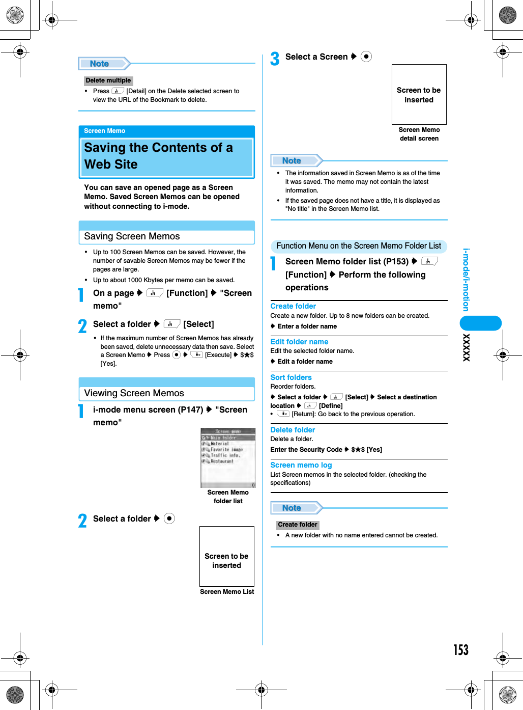 153i-mode/i-motion XXXXX• Press h [Detail] on the Delete selected screen to view the URL of the Bookmark to delete.Screen MemoSaving the Contents of a Web SiteYou can save an opened page as a Screen Memo. Saved Screen Memos can be opened without connecting to i-mode.Saving Screen Memos• Up to 100 Screen Memos can be saved. However, the number of savable Screen Memos may be fewer if the pages are large.• Up to about 1000 Kbytes per memo can be saved.aOn a page y h [Function] y &quot;Screen memo&quot;bSelect a folder y h [Select]• If the maximum number of Screen Memos has already been saved, delete unnecessary data then save. Select a Screen Memo y Press c y i [Execute] y $★$ [Yes].Viewing Screen Memosai-mode menu screen (P147) y &quot;Screen memo&quot;bSelect a folder y ccSelect a Screen y c• The information saved in Screen Memo is as of the time it was saved. The memo may not contain the latest information.• If the saved page does not have a title, it is displayed as &quot;No title&quot; in the Screen Memo list.Function Menu on the Screen Memo Folder ListaScreen Memo folder list (P153) y h [Function] y Perform the following operationsCreate folderCreate a new folder. Up to 8 new folders can be created.y Enter a folder nameEdit folder nameEdit the selected folder name.y Edit a folder nameSort foldersReorder folders.y Select a folder y h [Select] y Select a destination location y h [Define]•i [Return]: Go back to the previous operation.Delete folderDelete a folder. Enter the Security Code y $★$ [Yes]Screen memo log List Screen memos in the selected folder. (checking the specifications)• A new folder with no name entered cannot be created.Delete multipleScreen Memo folder listScreen Memo ListScreen to be insertedCreate folderScreen Memo detail screenScreen to be inserted