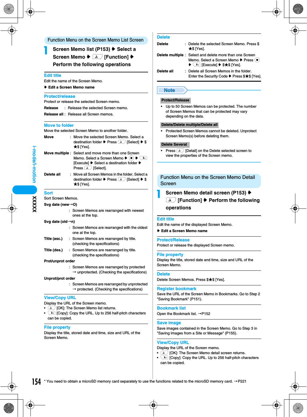 154i-mode/i-motion XXXXX* You need to obtain a microSD memory card separately to use the functions related to the microSD memory card. →P221Function Menu on the Screen Memo List ScreenaScreen Memo list (P153) y Select a Screen Memo y h [Function] y Perform the following operationsEdit titleEdit the name of the Screen Memo.y Edit a Screen Memo nameProtect/releaseProtect or release the selected Screen memo.Move to folderMove the selected Screen Memo to another folder.SortSort Screen Memos.View/Copy URLDisplay the URL of the Screen memo.•h [OK]: The Screen Memo list returns.•i [Copy]: Copy the URL. Up to 256 half-pitch characters can be copied.File propertyDisplay the title, stored date and time, size and URL of the Screen Memo.Delete• Up to 50 Screen Memos can be protected. The number of Screen Memos that can be protected may vary depending on the data.• Protected Screen Memos cannot be deleted. Unprotect Screen Memo(s) before deleting them.• Press h [Detail] on the Delete selected screen to view the properties of the Screen memo.Function Menu on the Screen Memo Detail ScreenaScreen Memo detail screen (P153) y h [Function] y Perform the following operationsEdit titleEdit the name of the displayed Screen Memo.y Edit a Screen Memo nameProtect/ReleaseProtect or release the displayed Screen memo.File propertyDisplay the title, stored date and time, size and URL of the Screen Memo.DeleteDelete Screen Memos. Press $★$ [Yes].Register bookmarkSave the URL of the Screen Memo in Bookmarks. Go to Step 2 &quot;Saving Bookmark&quot; (P151).Bookmark listOpen the Bookmark list. →P152Save imageSave images contained in the Screen Memo. Go to Step 3 in &quot;Saving Images from a Site or Message&quot; (P155).View/Copy URLDisplay the URL of the Screen memo.•h [OK]: The Screen Memo detail screen returns.•i [Copy]: Copy the URL. Up to 256 half-pitch characters can be copied.ReleaseRelease all: Release the selected Screen memo.: Release all Screen memos.MoveMove multipleDelete all: Move the selected Screen Memo. Select a destination folder y Press h [Select] y $★$ [Yes].: Select and move more than one Screen Memo. Select a Screen Memo y c y i [Execute] y Select a destination folder y Press h [Select].: Move all Screen Memos in the folder. Select a destination folder y Press h [Select] y $★$ [Yes].Svg date (new→O): Screen Memos are rearranged with newest ones at the top.Svg date (old→n): Screen Memos are rearranged with the oldest one at the top.Title (asc.)Title (des.): Screen Memos are rearranged by title. (checking the specifications): Screen Memos are rearranged by title. (checking the specifications)Prot/unprot order: Screen Memos are rearranged by protected → unprotected. (Checking the specifications)Unprot/prot order: Screen Memos are rearranged by unprotected → protected. (Checking the specifications)DeleteDelete multipleDelete all: Delete the selected Screen Memo. Press $★$ [Yes].: Select and delete more than one Screen Memo. Select a Screen Memo y Press c y i [Execute] y $★$ [Yes].: Delete all Screen Memos in the folder.Enter the Security Code y Press $★$ [Yes].Protect/ReleaseDelete/Delete multiple/Delete allDelete Several