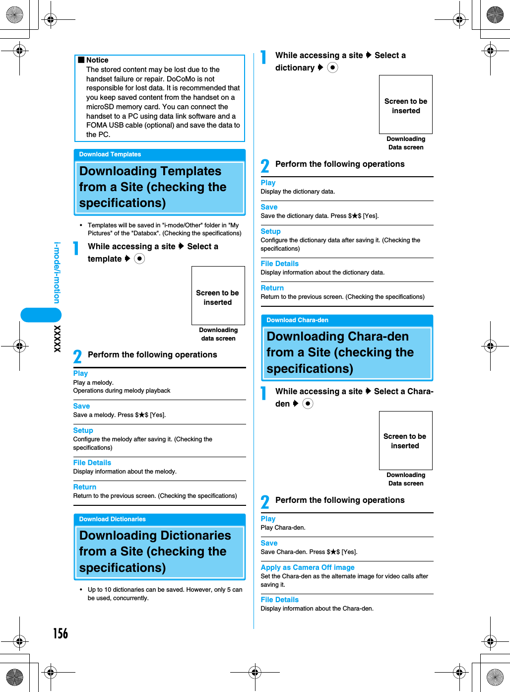 156i-mode/i-motion XXXXXDownload TemplatesDownloading Templates from a Site (checking the specifications)• Templates will be saved in &quot;i-mode/Other&quot; folder in &quot;My Pictures&quot; of the &quot;Databox&quot;. (Checking the specifications)aWhile accessing a site y Select a template y cbPerform the following operationsPlayPlay a melody.Operations during melody playbackSaveSave a melody. Press $★$ [Yes].SetupConfigure the melody after saving it. (Checking the specifications)File DetailsDisplay information about the melody.ReturnReturn to the previous screen. (Checking the specifications)Download DictionariesDownloading Dictionaries from a Site (checking the specifications)• Up to 10 dictionaries can be saved. However, only 5 can be used, concurrently.aWhile accessing a site y Select a dictionary y cbPerform the following operationsPlayDisplay the dictionary data.SaveSave the dictionary data. Press $★$ [Yes].SetupConfigure the dictionary data after saving it. (Checking the specifications)File DetailsDisplay information about the dictionary data.ReturnReturn to the previous screen. (Checking the specifications)Download Chara-denDownloading Chara-den from a Site (checking the specifications)aWhile accessing a site y Select a Chara-den y cbPerform the following operationsPlayPlay Chara-den.SaveSave Chara-den. Press $★$ [Yes].Apply as Camera Off imageSet the Chara-den as the alternate image for video calls after saving it.File DetailsDisplay information about the Chara-den.■NoticeThe stored content may be lost due to the handset failure or repair. DoCoMo is not responsible for lost data. It is recommended that you keep saved content from the handset on a microSD memory card. You can connect the handset to a PC using data link software and a FOMA USB cable (optional) and save the data to the PC.Downloading data screenScreen to be insertedDownloading Data screenScreen to be insertedDownloading Data screenScreen to be inserted