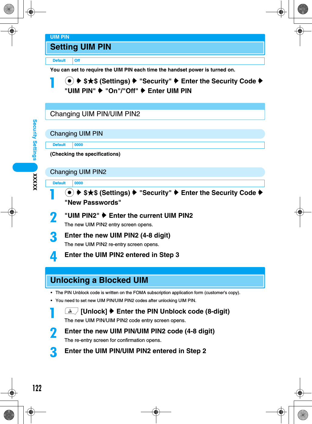 122Security Settings XXXXXUIM PINSetting UIM PINYou can set to require the UIM PIN each time the handset power is turned on.ac y $★$ (Settings) y &quot;Security&quot; y Enter the Security Code y &quot;UIM PIN&quot; y &quot;On&quot;/&quot;Off&quot; y Enter UIM PINChanging UIM PIN/UIM PIN2Changing UIM PIN(Checking the specifications)Changing UIM PIN2ac y $★$ (Settings) y &quot;Security&quot; y Enter the Security Code y &quot;New Passwords&quot;b&quot;UIM PIN2&quot; y Enter the current UIM PIN2The new UIM PIN2 entry screen opens.cEnter the new UIM PIN2 (4-8 digit)The new UIM PIN2 re-entry screen opens.dEnter the UIM PIN2 entered in Step 3Unlocking a Blocked UIM• The PIN Unblock code is written on the FOMA subscription application form (customer&apos;s copy).• You need to set new UIM PIN/UIM PIN2 codes after unlocking UIM PIN.ah [Unlock] y Enter the PIN Unblock code (8-digit)The new UIM PIN/UIM PIN2 code entry screen opens.bEnter the new UIM PIN/UIM PIN2 code (4-8 digit)The re-entry screen for confirmation opens.cEnter the UIM PIN/UIM PIN2 entered in Step 2Default OffDefault 0000Default 0000