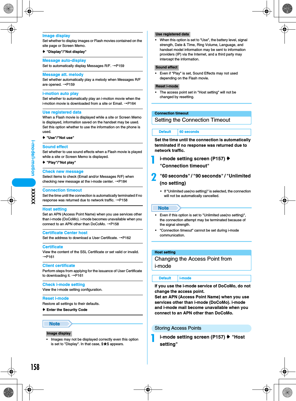 158i-mode/i-motion XXXXXImage displaySet whether to display images or Flash movies contained on the site page or Screen Memo.y &quot;Display&quot;/&quot;Not display&quot;Message auto-displaySet to automatically display Messages R/F. →P159Message att. melodySet whether automatically play a melody when Messages R/F are opened. →P159i-motion auto playSet whether to automatically play an i-motion movie when the i-motion movie is downloaded from a site or Email. →P164Use registered dataWhen a Flash movie is displayed while a site or Screen Memo is displayed, information saved on the handset may be used. Set this option whether to use the information on the phone is used.y &quot;Use&quot;/&quot;Not use&quot;Sound effectSet whether to use sound effects when a Flash movie is played while a site or Screen Memo is displayed.y &quot;Play&quot;/&quot;Not play&quot;Check new messageSelect items to check (Email and/or Messages R/F) when checking new message at the i-mode center. →P184Connection timeoutSet the time until the connection is automatically terminated if no response was returned due to network traffic. →P158Host settingSet an APN (Access Point Name) when you use services other than i-mode (DoCoMo). i-mode becomes unavailable when you connect to an APN other than DoCoMo. →P158Certificate Center hostSet the address to download a User Certificate. →P162CertificateView the content of the SSL Certificate or set valid or invalid.→P161Client certificatePerform steps from applying for the issuance of User Certificate to downloading it. →P161Check i-mode settingView the i-mode setting configuration.Reset i-mode Restore all settings to their defaults.y Enter the Security Code• Images may not be displayed correctly even this option is set to &quot;Display&quot;. In that case, $★$ appears.• When this option is set to &quot;Use&quot;, the battery level, signal strength, Date &amp; Time, Ring Volume, Language, and handset model information may be sent to information providers (IP) via the Internet, and a third party may intercept the information.• Even if &quot;Play&quot; is set, Sound Effects may not used depending on the Flash movie.• The access point set in &quot;Host setting&quot; will not be changed by resetting.Connection timeoutSetting the Connection TimeoutSet the time until the connection is automatically terminated if no response was returned due to network traffic.ai-mode setting screen (P157) y &quot;Connection timeout&quot;b&quot;60 seconds&quot; / &quot;90 seconds&quot; / &quot;Unlimited (no setting) • If &quot;Unlimited use(no setting)&quot; is selected, the connection will not be automatically cancelled.• Even if this option is set to &quot;Unlimited use(no setting)&quot;, the connection attempt may be terminated because of the signal strength.• &quot;Connection timeout&quot; cannot be set during i-mode communication.Host settingChanging the Access Point from i-modeIf you use the i-mode service of DoCoMo, do not change the access point.Set an APN (Access Point Name) when you use services other than i-mode (DoCoMo). i-mode and i-mode mail become unavailable when you connect to an APN other than DoCoMo.Storing Access Pointsai-mode setting screen (P157) y &quot;Host setting&quot;Image displayUse registered dataSound effectReset i-modeDefault 60 secondsDefault i-mode