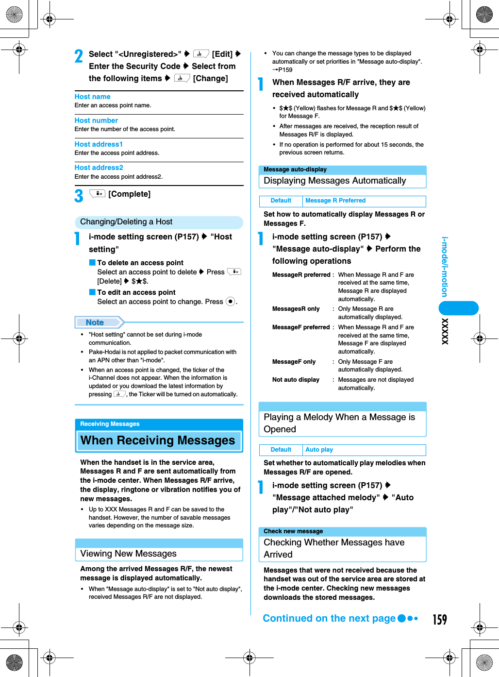 159i-mode/i-motion XXXXXbSelect &quot;&lt;Unregistered&gt;&quot; y h [Edit] y Enter the Security Code y Select from the following items y h [Change]Host nameEnter an access point name.Host numberEnter the number of the access point.Host address1Enter the access point address.Host address2Enter the access point address2.ci [Complete]Changing/Deleting a Hostai-mode setting screen (P157) y &quot;Host setting&quot;■To delete an access pointSelect an access point to delete y Press i [Delete] y $★$.■To edit an access pointSelect an access point to change. Press c.• &quot;Host setting&quot; cannot be set during i-mode communication.• Pake-Hodai is not applied to packet communication with an APN other than &quot;i-mode&quot;.• When an access point is changed, the ticker of the i-Channel does not appear. When the information is updated or you download the latest information by pressing h, the Ticker will be turned on automatically.Receiving MessagesWhen Receiving MessagesWhen the handset is in the service area, Messages R and F are sent automatically from the i-mode center. When Messages R/F arrive, the display, ringtone or vibration notifies you of new messages.• Up to XXX Messages R and F can be saved to the handset. However, the number of savable messages varies depending on the message size.Viewing New MessagesAmong the arrived Messages R/F, the newest message is displayed automatically.• When &quot;Message auto-display&quot; is set to &quot;Not auto display&quot;, received Messages R/F are not displayed.• You can change the message types to be displayed automatically or set priorities in &quot;Message auto-display&quot;.→P159aWhen Messages R/F arrive, they are received automatically•$★$ (Yellow) flashes for Message R and $★$ (Yellow) for Message F.• After messages are received, the reception result of Messages R/F is displayed.• If no operation is performed for about 15 seconds, the previous screen returns.Message auto-displayDisplaying Messages AutomaticallySet how to automatically display Messages R or Messages F.ai-mode setting screen (P157) y &quot;Message auto-display&quot; y Perform the following operationsMessageR preferred : When Message R and F are received at the same time, Message R are displayed automatically.MessagesR only : Only Message R are automatically displayed.MessageF preferred : When Message R and F are received at the same time, Message F are displayed automatically.MessageF only : Only Message F are automatically displayed.Not auto display : Messages are not displayed automatically.Playing a Melody When a Message is OpenedSet whether to automatically play melodies when Messages R/F are opened.ai-mode setting screen (P157) y &quot;Message attached melody&quot; y &quot;Auto play&quot;/&quot;Not auto play&quot;Check new messageChecking Whether Messages have ArrivedMessages that were not received because the handset was out of the service area are stored at the i-mode center. Checking new messages downloads the stored messages.Default Message R PreferredDefault Auto playContinued on the next page