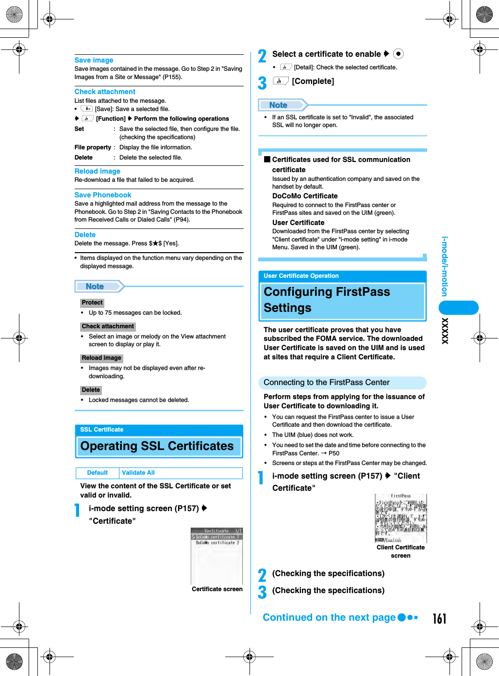 161i-mode/i-motion XXXXXSave imageSave images contained in the message. Go to Step 2 in &quot;Saving Images from a Site or Message&quot; (P155).Check attachmentList files attached to the message.•i [Save]: Save a selected file.y h [Function] y Perform the following operationsReload imageRe-download a file that failed to be acquired.Save PhonebookSave a highlighted mail address from the message to the Phonebook. Go to Step 2 in &quot;Saving Contacts to the Phonebook from Received Calls or Dialed Calls&quot; (P94).DeleteDelete the message. Press $★$ [Yes].• Items displayed on the function menu vary depending on the displayed message.• Up to 75 messages can be locked.• Select an image or melody on the View attachment screen to display or play it.• Images may not be displayed even after re-downloading.• Locked messages cannot be deleted.SSL CertificateOperating SSL CertificatesView the content of the SSL Certificate or set valid or invalid.ai-mode setting screen (P157) y &quot;Certificate&quot;bSelect a certificate to enable y c•h [Detail]: Check the selected certificate.ch [Complete]• If an SSL certificate is set to &quot;Invalid&quot;, the associated SSL will no longer open.■Certificates used for SSL communicationcertificateIssued by an authentication company and saved on the handset by default.DoCoMo CertificateRequired to connect to the FirstPass center or FirstPass sites and saved on the UIM (green).User CertificateDownloaded from the FirstPass center by selecting &quot;Client certificate&quot; under &quot;i-mode setting&quot; in i-mode Menu. Saved in the UIM (green).User Certificate OperationConfiguring FirstPass SettingsThe user certificate proves that you have subscribed the FOMA service. The downloaded User Certificate is saved on the UIM and is used at sites that require a Client Certificate.Connecting to the FirstPass CenterPerform steps from applying for the issuance of User Certificate to downloading it.• You can request the FirstPass center to issue a User Certificate and then download the certificate.• The UIM (blue) does not work.• You need to set the date and time before connecting to the FirstPass Center. → P50• Screens or steps at the FirstPass Center may be changed.ai-mode setting screen (P157) y &quot;Client Certificate&quot;b(Checking the specifications)c(Checking the specifications)SetFile propertyDelete: Save the selected file, then configure the file. (checking the specifications): Display the file information.: Delete the selected file.ProtectCheck attachmentReload imageDeleteDefault Validate AllCertificate screenClient Certificate screenContinued on the next page