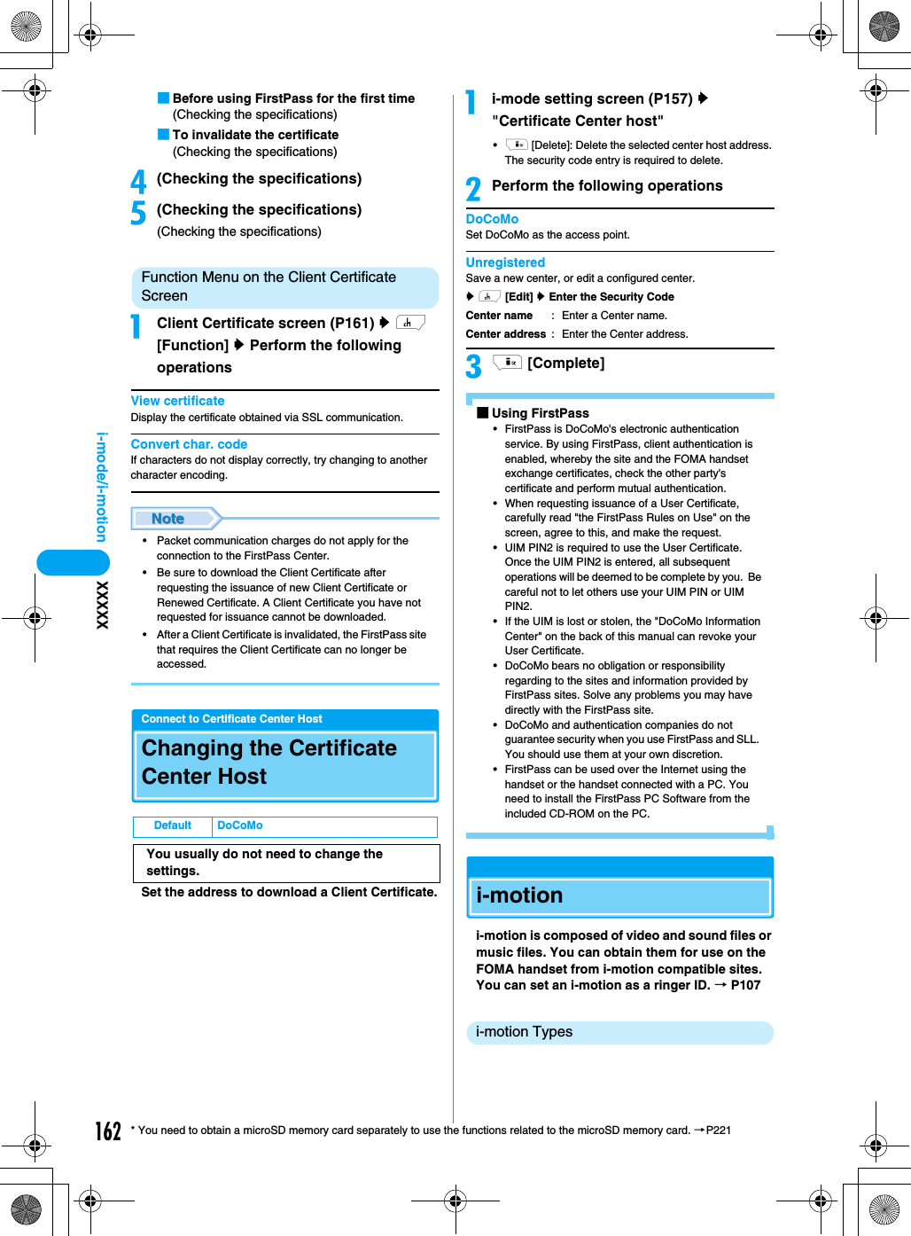 162i-mode/i-motion XXXXX* You need to obtain a microSD memory card separately to use the functions related to the microSD memory card. →P221■Before using FirstPass for the first time(Checking the specifications)■To invalidate the certificate(Checking the specifications)d(Checking the specifications)e(Checking the specifications)(Checking the specifications)Function Menu on the Client Certificate ScreenaClient Certificate screen (P161) y h [Function] y Perform the following operationsView certificateDisplay the certificate obtained via SSL communication.Convert char. codeIf characters do not display correctly, try changing to another character encoding.• Packet communication charges do not apply for the connection to the FirstPass Center.• Be sure to download the Client Certificate after requesting the issuance of new Client Certificate or Renewed Certificate. A Client Certificate you have not requested for issuance cannot be downloaded.• After a Client Certificate is invalidated, the FirstPass site that requires the Client Certificate can no longer be accessed.Connect to Certificate Center HostChanging the Certificate Center HostSet the address to download a Client Certificate.ai-mode setting screen (P157) y &quot;Certificate Center host&quot;•i [Delete]: Delete the selected center host address. The security code entry is required to delete.bPerform the following operationsDoCoMoSet DoCoMo as the access point.UnregisteredSave a new center, or edit a configured center.y h [Edit] y Enter the Security Codeci [Complete]■Using FirstPass• FirstPass is DoCoMo&apos;s electronic authentication service. By using FirstPass, client authentication is enabled, whereby the site and the FOMA handset exchange certificates, check the other party&apos;s certificate and perform mutual authentication.• When requesting issuance of a User Certificate, carefully read &quot;the FirstPass Rules on Use&quot; on the screen, agree to this, and make the request.• UIM PIN2 is required to use the User Certificate.Once the UIM PIN2 is entered, all subsequent operations will be deemed to be complete by you.  Be careful not to let others use your UIM PIN or UIM PIN2.• If the UIM is lost or stolen, the &quot;DoCoMo Information Center&quot; on the back of this manual can revoke your User Certificate.• DoCoMo bears no obligation or responsibility regarding to the sites and information provided by FirstPass sites. Solve any problems you may have directly with the FirstPass site.• DoCoMo and authentication companies do not guarantee security when you use FirstPass and SLL.  You should use them at your own discretion.• FirstPass can be used over the Internet using the handset or the handset connected with a PC. You need to install the FirstPass PC Software from the included CD-ROM on the PC.i-motioni-motion is composed of video and sound files or music files. You can obtain them for use on the FOMA handset from i-motion compatible sites. You can set an i-motion as a ringer ID. → P107i-motion TypesDefault DoCoMoYou usually do not need to change the settings.Center nameCenter address: Enter a Center name.: Enter the Center address.