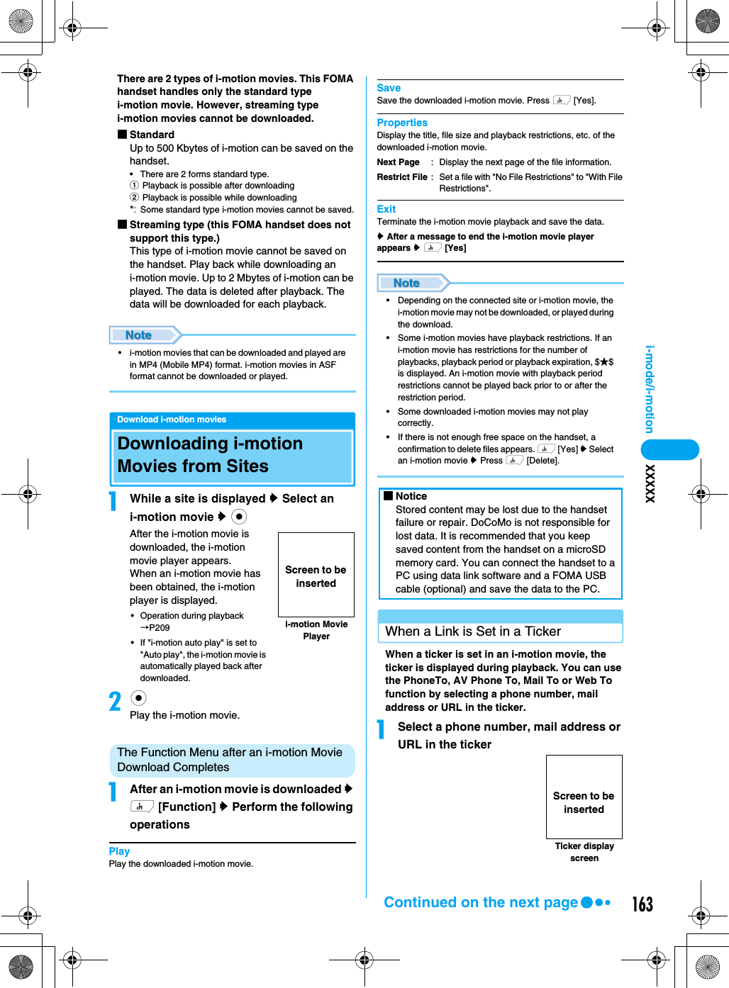 163i-mode/i-motion XXXXXThere are 2 types of i-motion movies. This FOMA handset handles only the standard type i-motion movie. However, streaming type i-motion movies cannot be downloaded.■StandardUp to 500 Kbytes of i-motion can be saved on the handset.• There are 2 forms standard type.aPlayback is possible after downloadingbPlayback is possible while downloading*: Some standard type i-motion movies cannot be saved.■Streaming type (this FOMA handset does not support this type.)This type of i-motion movie cannot be saved on the handset. Play back while downloading an i-motion movie. Up to 2 Mbytes of i-motion can be played. The data is deleted after playback. The data will be downloaded for each playback.• i-motion movies that can be downloaded and played are in MP4 (Mobile MP4) format. i-motion movies in ASF format cannot be downloaded or played.Download i-motion moviesDownloading i-motion Movies from SitesaWhile a site is displayed y Select an i-motion movie y cAfter the i-motion movie is downloaded, the i-motion movie player appears.When an i-motion movie has been obtained, the i-motion player is displayed. • Operation during playback →P209• If &quot;i-motion auto play&quot; is set to &quot;Auto play&quot;, the i-motion movie is automatically played back after downloaded. bcPlay the i-motion movie.The Function Menu after an i-motion Movie Download CompletesaAfter an i-motion movie is downloaded y h [Function] y Perform the following operationsPlayPlay the downloaded i-motion movie.SaveSave the downloaded i-motion movie. Press h [Yes].PropertiesDisplay the title, file size and playback restrictions, etc. of the downloaded i-motion movie. ExitTerminate the i-motion movie playback and save the data.y After a message to end the i-motion movie player appears y h [Yes]• Depending on the connected site or i-motion movie, the i-motion movie may not be downloaded, or played during the download.• Some i-motion movies have playback restrictions. If an i-motion movie has restrictions for the number of playbacks, playback period or playback expiration, $★$ is displayed. An i-motion movie with playback period restrictions cannot be played back prior to or after the restriction period.• Some downloaded i-motion movies may not play correctly.• If there is not enough free space on the handset, a confirmation to delete files appears. h [Yes] y Select an i-motion movie y Press h [Delete].When a Link is Set in a TickerWhen a ticker is set in an i-motion movie, the ticker is displayed during playback. You can use the PhoneTo, AV Phone To, Mail To or Web To function by selecting a phone number, mail address or URL in the ticker.aSelect a phone number, mail address or URL in the tickeri-motion Movie PlayerScreen to be insertedNext PageRestrict File: Display the next page of the file information.: Set a file with &quot;No File Restrictions&quot; to &quot;With File Restrictions&quot;. ■NoticeStored content may be lost due to the handset failure or repair. DoCoMo is not responsible for lost data. It is recommended that you keep saved content from the handset on a microSD memory card. You can connect the handset to a PC using data link software and a FOMA USB cable (optional) and save the data to the PC.Ticker display screenScreen to be insertedContinued on the next page