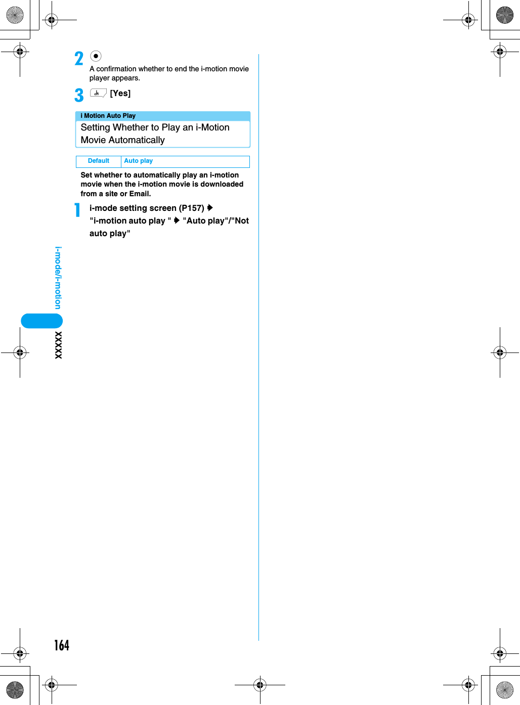 164i-mode/i-motion XXXXXbcA confirmation whether to end the i-motion movie player appears.ch [Yes]i Motion Auto PlaySetting Whether to Play an i-Motion Movie AutomaticallySet whether to automatically play an i-motion movie when the i-motion movie is downloaded from a site or Email.ai-mode setting screen (P157) y &quot;i-motion auto play &quot; y &quot;Auto play&quot;/&quot;Not auto play&quot; Default Auto play