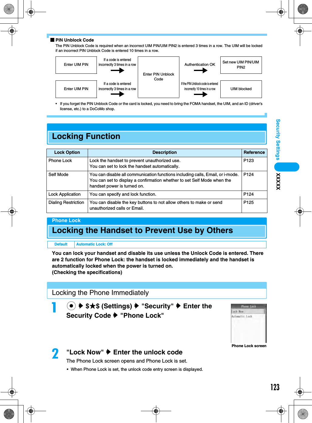 123Security Settings XXXXX■PIN Unblock CodeThe PIN Unblock Code is required when an incorrect UIM PIN/UIM PIN2 is entered 3 times in a row. The UIM will be locked if an incorrect PIN Unblock Code is entered 10 times in a row.• If you forget the PIN Unblock Code or the card is locked, you need to bring the FOMA handset, the UIM, and an ID (driver&apos;s license, etc.) to a DoCoMo shop.Locking FunctionPhone LockLocking the Handset to Prevent Use by OthersYou can lock your handset and disable its use unless the Unlock Code is entered. There are 2 function for Phone Lock: the handset is locked immediately and the handset is automatically locked when the power is turned on.(Checking the specifications)Locking the Phone Immediatelyac y $★$ (Settings) y &quot;Security&quot; y Enter the Security Code y &quot;Phone Lock&quot;b&quot;Lock Now&quot; y Enter the unlock codeThe Phone Lock screen opens and Phone Lock is set.• When Phone Lock is set, the unlock code entry screen is displayed.Lock Option Description ReferencePhone Lock Lock the handset to prevent unauthorized use.You can set to lock the handset automatically.P123Self Mode You can disable all communication functions including calls, Email, or i-mode. You can set to display a confirmation whether to set Self Mode when the handset power is turned on.P124Lock Application You can specify and lock function. P124Dialing Restriction You can disable the key buttons to not allow others to make or send unauthorized calls or Email.P125Default Automatic Lock: OffEnter UIM PINIf a code is entered incorrectly 3 times in a rowEnter PIN Unblock CodeAuthentication OK Set new UIM PIN/UIM PIN2Enter UIM PINIf a code is entered incorrectly 3 times in a rowIf the PIN Unblock code is entered incorrectly 10 times in a rowUIM blockedPhone Lock screen