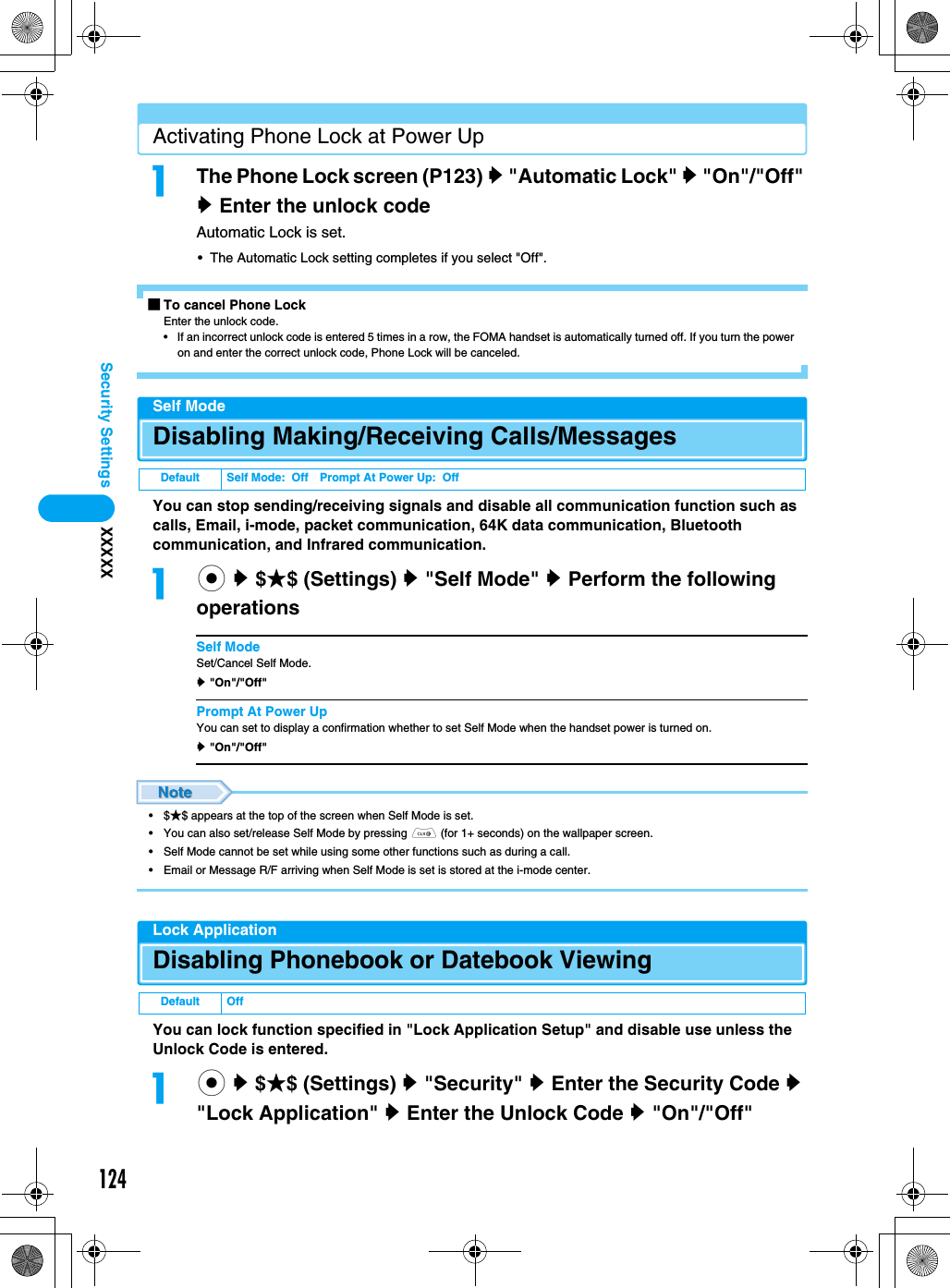124Security Settings XXXXXActivating Phone Lock at Power UpaThe Phone Lock screen (P123) y &quot;Automatic Lock&quot; y &quot;On&quot;/&quot;Off&quot; y Enter the unlock codeAutomatic Lock is set.• The Automatic Lock setting completes if you select &quot;Off&quot;.■To cancel Phone LockEnter the unlock code.• If an incorrect unlock code is entered 5 times in a row, the FOMA handset is automatically turned off. If you turn the power on and enter the correct unlock code, Phone Lock will be canceled.Self ModeDisabling Making/Receiving Calls/MessagesYou can stop sending/receiving signals and disable all communication function such as calls, Email, i-mode, packet communication, 64K data communication, Bluetooth communication, and Infrared communication.ac y $★$ (Settings) y &quot;Self Mode&quot; y Perform the following operationsSelf ModeSet/Cancel Self Mode.y &quot;On&quot;/&quot;Off&quot;Prompt At Power UpYou can set to display a confirmation whether to set Self Mode when the handset power is turned on.y &quot;On&quot;/&quot;Off&quot;•$★$ appears at the top of the screen when Self Mode is set.• You can also set/release Self Mode by pressing C (for 1+ seconds) on the wallpaper screen.• Self Mode cannot be set while using some other functions such as during a call.• Email or Message R/F arriving when Self Mode is set is stored at the i-mode center.Lock ApplicationDisabling Phonebook or Datebook ViewingYou can lock function specified in &quot;Lock Application Setup&quot; and disable use unless the Unlock Code is entered.ac y $★$ (Settings) y &quot;Security&quot; y Enter the Security Code y &quot;Lock Application&quot; y Enter the Unlock Code y &quot;On&quot;/&quot;Off&quot;Default Self Mode:  Off Prompt At Power Up:  OffDefault Off