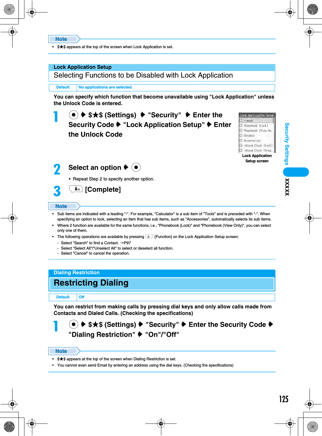 125Security Settings XXXXX•$★$ appears at the top of the screen when Lock Application is set.Lock Application SetupSelecting Functions to be Disabled with Lock ApplicationYou can specify which function that become unavailable using &quot;Lock Application&quot; unless the Unlock Code is entered.ac y $★$ (Settings)  y &quot;Security&quot;  y Enter the Security Code y &quot;Lock Application Setup&quot; y Enter the Unlock Code bSelect an option y c• Repeat Step 2 to specify another option.ci [Complete]• Sub items are indicated with a leading &quot;-&quot;. For example, &quot;Calculator&quot; is a sub item of &quot;Tools&quot; and is preceded with &quot;-&quot;. When specifying an option to lock, selecting an item that has sub items, such as &quot;Accessories&quot;, automatically selects its sub items.• Where 2 function are available for the same functions, i.e., &quot;Phonebook (Lock)&quot; and &quot;Phonebook (View Only)&quot;, you can select only one of them.• The following operations are available by pressing h [Function] on the Lock Application Setup screen:- Select &quot;Search&quot; to find a Contact. →P97- Select &quot;Select All&quot;/&quot;Unselect All&quot; to select or deselect all function.- Select &quot;Cancel&quot; to cancel the operation.Dialing RestrictionRestricting DialingYou can restrict from making calls by pressing dial keys and only allow calls made from Contacts and Dialed Calls. (Checking the specifications)ac y $★$ (Settings) y &quot;Security&quot; y Enter the Security Code y &quot;Dialing Restriction&quot; y &quot;On&quot;/&quot;Off&quot;•$★$ appears at the top of the screen when Dialing Restriction is set.• You cannot even send Email by entering an address using the dial keys. (Checking the specifications)Default No applications are selectedDefault OffLock Application Setup screen