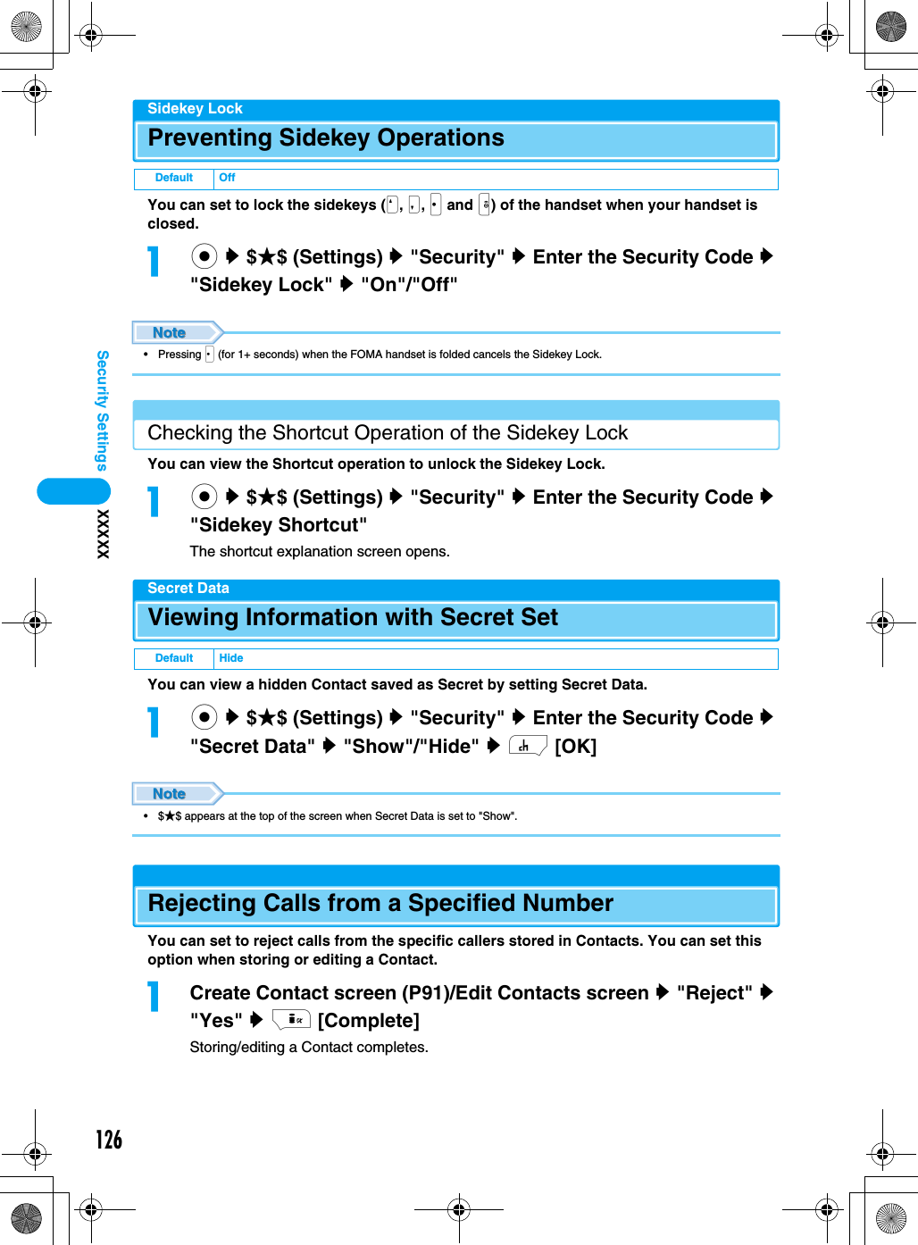 126Security Settings XXXXXSidekey LockPreventing Sidekey OperationsYou can set to lock the sidekeys (N, M, J and H) of the handset when your handset is closed.ac y $★$ (Settings) y &quot;Security&quot; y Enter the Security Code y &quot;Sidekey Lock&quot; y &quot;On&quot;/&quot;Off&quot;• Pressing J (for 1+ seconds) when the FOMA handset is folded cancels the Sidekey Lock.Checking the Shortcut Operation of the Sidekey LockYou can view the Shortcut operation to unlock the Sidekey Lock.ac y $★$ (Settings) y &quot;Security&quot; y Enter the Security Code y &quot;Sidekey Shortcut&quot;The shortcut explanation screen opens.Secret DataViewing Information with Secret SetYou can view a hidden Contact saved as Secret by setting Secret Data.ac y $★$ (Settings) y &quot;Security&quot; y Enter the Security Code y &quot;Secret Data&quot; y &quot;Show&quot;/&quot;Hide&quot; y h [OK]•$★$ appears at the top of the screen when Secret Data is set to &quot;Show&quot;.Rejecting Calls from a Specified NumberYou can set to reject calls from the specific callers stored in Contacts. You can set this option when storing or editing a Contact.aCreate Contact screen (P91)/Edit Contacts screen y &quot;Reject&quot; y &quot;Yes&quot; y i [Complete]Storing/editing a Contact completes.Default OffDefault Hide