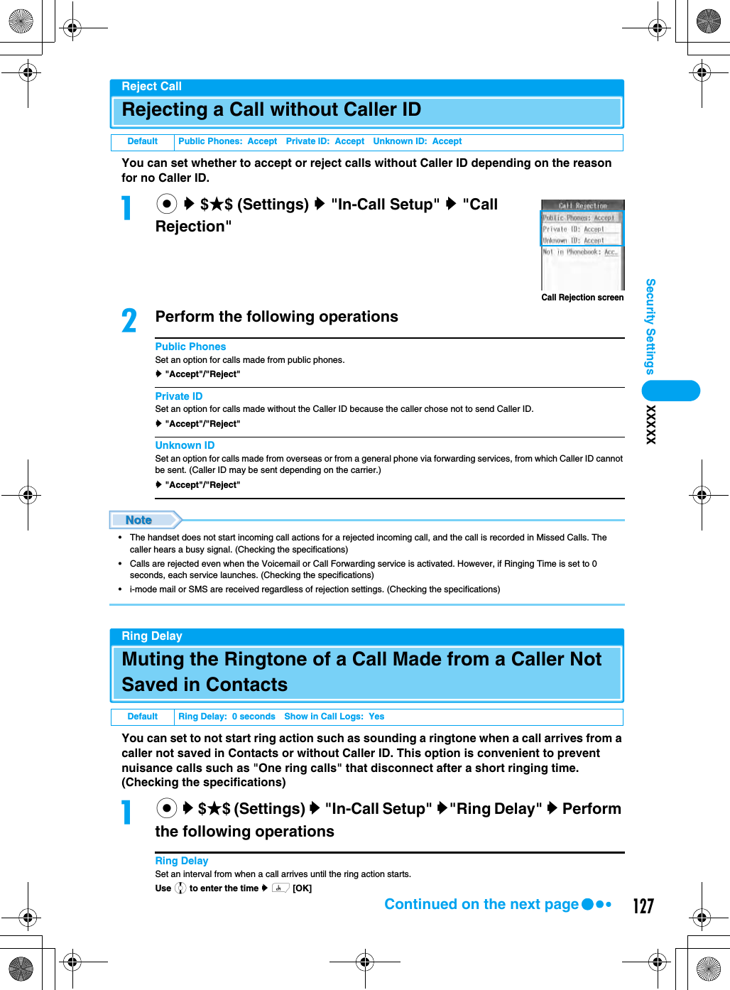 127Security Settings XXXXXReject CallRejecting a Call without Caller IDYou can set whether to accept or reject calls without Caller ID depending on the reason for no Caller ID.ac y $★$ (Settings) y &quot;In-Call Setup&quot; y &quot;Call Rejection&quot;bPerform the following operationsPublic PhonesSet an option for calls made from public phones.y &quot;Accept&quot;/&quot;Reject&quot;Private IDSet an option for calls made without the Caller ID because the caller chose not to send Caller ID.y &quot;Accept&quot;/&quot;Reject&quot;Unknown IDSet an option for calls made from overseas or from a general phone via forwarding services, from which Caller ID cannot be sent. (Caller ID may be sent depending on the carrier.)y &quot;Accept&quot;/&quot;Reject&quot;• The handset does not start incoming call actions for a rejected incoming call, and the call is recorded in Missed Calls. The caller hears a busy signal. (Checking the specifications)• Calls are rejected even when the Voicemail or Call Forwarding service is activated. However, if Ringing Time is set to 0 seconds, each service launches. (Checking the specifications)• i-mode mail or SMS are received regardless of rejection settings. (Checking the specifications)Ring DelayMuting the Ringtone of a Call Made from a Caller Not Saved in ContactsYou can set to not start ring action such as sounding a ringtone when a call arrives from a caller not saved in Contacts or without Caller ID. This option is convenient to prevent nuisance calls such as &quot;One ring calls&quot; that disconnect after a short ringing time. (Checking the specifications)ac y $★$ (Settings) y &quot;In-Call Setup&quot; y&quot;Ring Delay&quot; y Perform the following operationsRing DelaySet an interval from when a call arrives until the ring action starts.Use j to enter the time y h [OK]Default Public Phones:  Accept Private ID:  Accept Unknown ID:  AcceptDefault Ring Delay:  0 seconds Show in Call Logs:  YesCall Rejection screenContinued on the next page