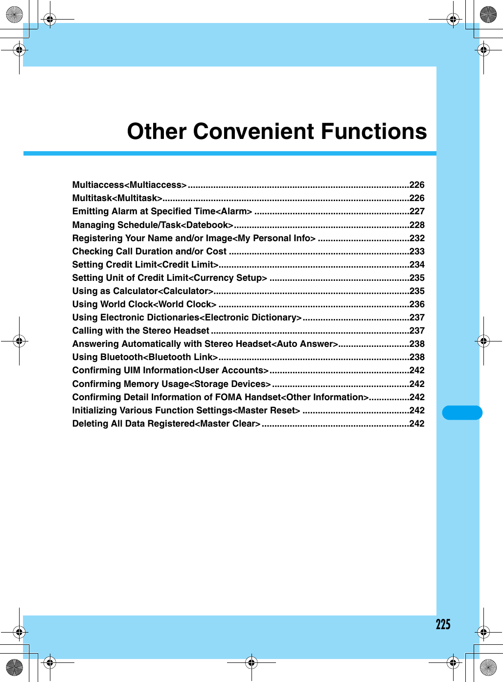 225Other Convenient FunctionsMultiaccess&lt;Multiaccess&gt; .......................................................................................226Multitask&lt;Multitask&gt;.................................................................................................226Emitting Alarm at Specified Time&lt;Alarm&gt; .............................................................227Managing Schedule/Task&lt;Datebook&gt;.....................................................................228Registering Your Name and/or Image&lt;My Personal Info&gt; ....................................232Checking Call Duration and/or Cost .......................................................................233Setting Credit Limit&lt;Credit Limit&gt;...........................................................................234Setting Unit of Credit Limit&lt;Currency Setup&gt; .......................................................235Using as Calculator&lt;Calculator&gt;.............................................................................235Using World Clock&lt;World Clock&gt; ...........................................................................236Using Electronic Dictionaries&lt;Electronic Dictionary&gt;..........................................237Calling with the Stereo Headset ..............................................................................237Answering Automatically with Stereo Headset&lt;Auto Answer&gt;............................238Using Bluetooth&lt;Bluetooth Link&gt;...........................................................................238Confirming UIM Information&lt;User Accounts&gt;.......................................................242Confirming Memory Usage&lt;Storage Devices&gt;......................................................242Confirming Detail Information of FOMA Handset&lt;Other Information&gt;................242Initializing Various Function Settings&lt;Master Reset&gt; ..........................................242Deleting All Data Registered&lt;Master Clear&gt;..........................................................242