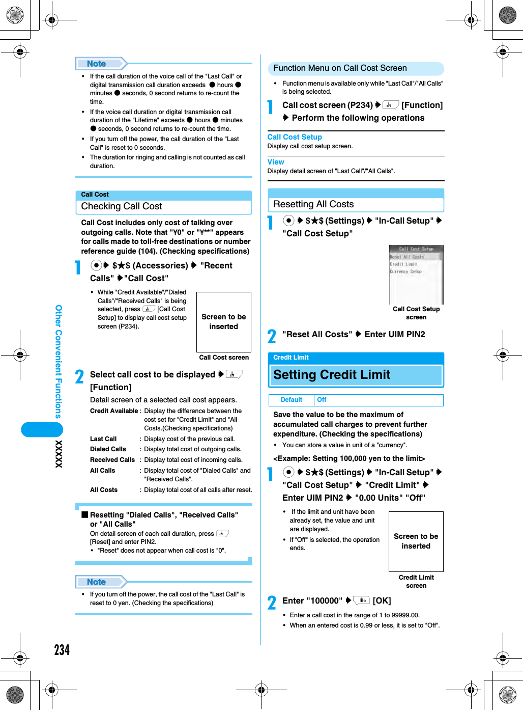 234Other Convenient Functions XXXXX• If the call duration of the voice call of the &quot;Last Call&quot; or digital transmission call duration exceeds  ● hours ● minutes ● seconds, 0 second returns to re-count the time. • If the voice call duration or digital transmission call duration of the &quot;Lifetime&quot; exceeds ● hours ● minutes ● seconds, 0 second returns to re-count the time.• If you turn off the power, the call duration of the &quot;Last Call&quot; is reset to 0 seconds.• The duration for ringing and calling is not counted as call duration.Call CostChecking Call CostCall Cost includes only cost of talking over outgoing calls. Note that &quot;¥0&quot; or &quot;¥**&quot; appears for calls made to toll-free destinations or number reference guide (104). (Checking specifications)acy $★$ (Accessories) y &quot;Recent Calls&quot; y&quot;Call Cost&quot;• While &quot;Credit Available&quot;/&quot;Dialed Calls&quot;/&quot;Received Calls&quot; is being selected, press h [Call Cost Setup] to display call cost setup screen (P234).bSelect call cost to be displayed yh [Function]Detail screen of a selected call cost appears.Credit Available : Display the difference between the cost set for &quot;Credit Limit&quot; and &quot;All Costs.(Checking specifications)Last Call : Display cost of the previous call.Dialed Calls : Display total cost of outgoing calls.Received Calls : Display total cost of incoming calls.All Calls : Display total cost of &quot;Dialed Calls&quot; and &quot;Received Calls&quot;.All Costs : Display total cost of all calls after reset.■Resetting &quot;Dialed Calls&quot;, &quot;Received Calls&quot; or &quot;All Calls&quot;On detail screen of each call duration, press h [Reset] and enter PIN2. • &quot;Reset&quot; does not appear when call cost is &quot;0&quot;. • If you turn off the power, the call cost of the &quot;Last Call&quot; is reset to 0 yen. (Checking the specifications)Function Menu on Call Cost Screen• Function menu is available only while &quot;Last Call&quot;/&quot;All Calls&quot; is being selected. aCall cost screen (P234) yh [Function] y Perform the following operationsCall Cost SetupDisplay call cost setup screen. ViewDisplay detail screen of &quot;Last Call&quot;/&quot;All Calls&quot;. Resetting All Costsac y $★$ (Settings) y &quot;In-Call Setup&quot; y &quot;Call Cost Setup&quot;b&quot;Reset All Costs&quot; y Enter UIM PIN2Credit LimitSetting Credit LimitSave the value to be the maximum of accumulated call charges to prevent further expenditure. (Checking the specifications)• You can store a value in unit of a &quot;currency&quot;.&lt;Example: Setting 100,000 yen to the limit&gt;ac y $★$ (Settings) y &quot;In-Call Setup&quot; y &quot;Call Cost Setup&quot; y &quot;Credit Limit&quot; y Enter UIM PIN2 y &quot;0.00 Units&quot; &quot;Off&quot;•  If the limit and unit have been already set, the value and unit are displayed.• If &quot;Off&quot; is selected, the operation ends.bEnter &quot;100000&quot; yi [OK]• Enter a call cost in the range of 1 to 99999.00.• When an entered cost is 0.99 or less, it is set to &quot;Off&quot;. Call Cost screenScreen to be insertedDefault OffCall Cost Setup screenCredit Limit screenScreen to be inserted