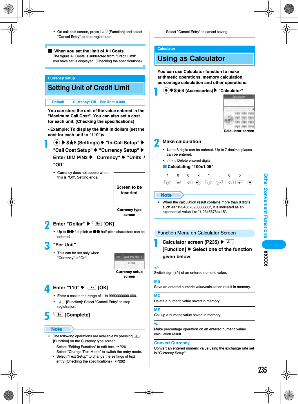 235Other Convenient Functions XXXXX• On call cost screen, press h [Function] and select &quot;Cancel Entry&quot; to stop registration.■ When you set the limit of All CostsThe figure All Costs is subtracted from &quot;Credit Limit&quot; you have set is displayed. (Checking the specifications)Currency SetupSetting Unit of Credit Limit You can store the unit of the value entered in the &quot;Maximum Call Cost&quot;. You can also set a cost for each unit. (Checking the specifications)&lt;Example: To display the limit in dollars (set the cost for each unit to &quot;110&quot;)&gt;ac y $★$ (Settings) y &quot;In-Call Setup&quot; y &quot;Call Cost Setup&quot; y &quot;Currency Setup&quot; y Enter UIM PIN2 y &quot;Currency&quot; y &quot;Units&quot;/&quot;Off&quot;• Currency does not appear when this is &quot;Off&quot;. Setting ends.bEnter &quot;Dollar&quot; y i [OK]•Up to ●● full-pitch or ●● half-pitch characters can be entered.c&quot;Per Unit&quot;• This can be set only when &quot;Currency&quot; is &quot;On&quot;. dEnter &quot;110&quot; y i [OK]• Enter a cost in the range of 1 to 9990000000.000.•h [Function]: Select &quot;Cancel Entry&quot; to stop registration. ei [Complete]• The following operations are available by pressing h [Function] on the Currency type screen:- Select &quot;Editing Function&quot; to edit text. →P261- Select &quot;Change Text Mode&quot; to switch the entry mode.- Select &quot;Text Setup&quot; to change the settings of text entry.(Checking the specifications) →P262- Select &quot;Cancel Entry&quot; to cancel saving.CalculatorUsing as Calculator You can use Calculator function to make arithmetic operations, memory calculation, percentage calculation and other operations. acy$★$ (Accessories)y &quot;Calculator&quot;bMake calculation• Up to 8 digits can be entered. Up to 7 decimal places can be entered. •C: Delete entered digits. ■Calculating &quot;100x1.05&quot;• When the calculation result contains more than 8 digits such as &quot;1234567890000000&quot;, it is indicated as an exponential value like &quot;1.2345678e+15&quot;.Function Menu on Calculator ScreenaCalculator screen (P235) yh [Function] y Select one of the function given below+/-Switch sign (+/-) of an entered numeric value.MSSave an entered numeric value/calculation result in memory. MCDelete a numeric value saved in memory.MRCall up a numeric value saved in memory.%Make percentage operation on an entered numeric value/calculation result. Convert CurrencyConvert an entered numeric value using the exchange rate set in &quot;Currency Setup&quot;. Default Currency: Off Per Unit: 0.000Currency type screenScreen to be insertedCurrency setup screen100x1 . 05=100 l 1 #05 cCalculator screen