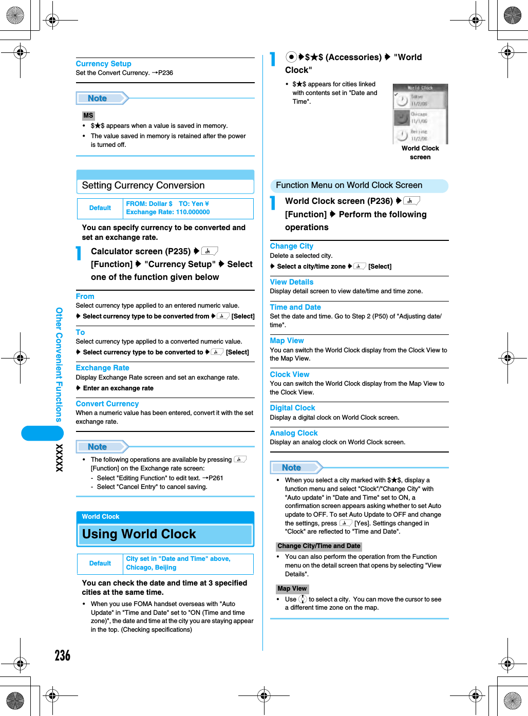 236Other Convenient Functions XXXXXCurrency SetupSet the Convert Currency. →P236•$★$ appears when a value is saved in memory.• The value saved in memory is retained after the power is turned off.Setting Currency ConversionYou can specify currency to be converted and set an exchange rate.aCalculator screen (P235) yh [Function] y &quot;Currency Setup&quot; y Select one of the function given belowFromSelect currency type applied to an entered numeric value.y Select currency type to be converted from yh [Select]ToSelect currency type applied to a converted numeric value.y Select currency type to be converted to yh [Select]Exchange RateDisplay Exchange Rate screen and set an exchange rate.y Enter an exchange rateConvert CurrencyWhen a numeric value has been entered, convert it with the set exchange rate.• The following operations are available by pressing h [Function] on the Exchange rate screen:- Select &quot;Editing Function&quot; to edit text. →P261- Select &quot;Cancel Entry&quot; to cancel saving.World ClockUsing World Clock You can check the date and time at 3 specified cities at the same time.• When you use FOMA handset overseas with &quot;Auto Update&quot; in &quot;Time and Date&quot; set to &quot;ON (Time and time zone)&quot;, the date and time at the city you are staying appear in the top. (Checking specifications)acy$★$ (Accessories) y &quot;World Clock&quot;•$★$ appears for cities linked with contents set in &quot;Date and Time&quot;. Function Menu on World Clock ScreenaWorld Clock screen (P236) yh [Function] y Perform the following operationsChange CityDelete a selected city. y Select a city/time zone yh [Select]View DetailsDisplay detail screen to view date/time and time zone. Time and DateSet the date and time. Go to Step 2 (P50) of &quot;Adjusting date/time&quot;.Map ViewYou can switch the World Clock display from the Clock View to the Map View.Clock ViewYou can switch the World Clock display from the Map View to the Clock View.Digital ClockDisplay a digital clock on World Clock screen. Analog ClockDisplay an analog clock on World Clock screen. • When you select a city marked with $★$, display a function menu and select &quot;Clock&quot;/&quot;Change City&quot; with &quot;Auto update&quot; in &quot;Date and Time&quot; set to ON, a confirmation screen appears asking whether to set Auto update to OFF. To set Auto Update to OFF and change the settings, press h [Yes]. Settings changed in &quot;Clock&quot; are reflected to &quot;Time and Date&quot;.• You can also perform the operation from the Function menu on the detail screen that opens by selecting &quot;View Details&quot;.• Use j to select a city.  You can move the cursor to see a different time zone on the map.MSDefault FROM: Dollar $ TO: Yen ¥Exchange Rate: 110.000000Default City set in &quot;Date and Time&quot; above, Chicago, BeijingChange City/Time and DateMap ViewWorld Clock screen