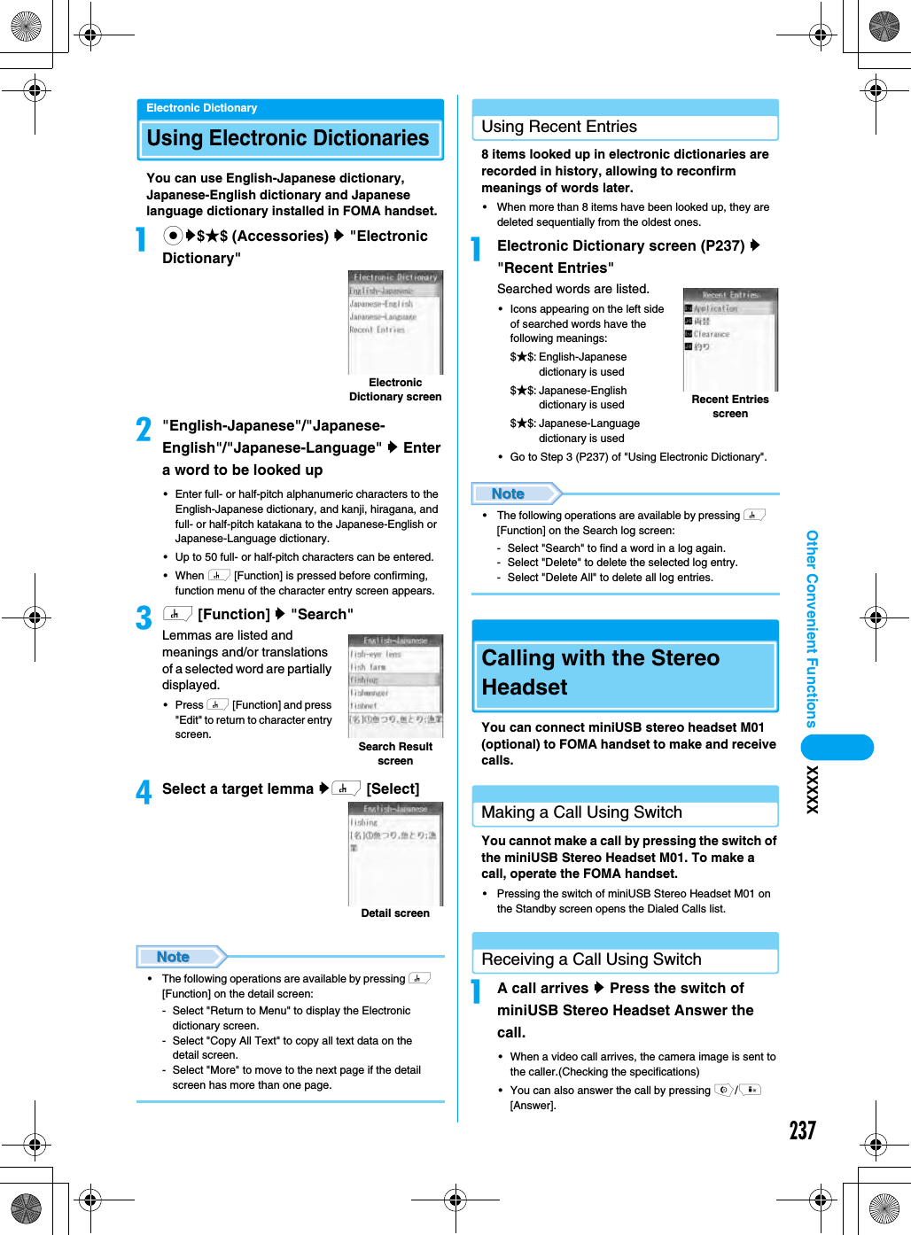 237Other Convenient Functions XXXXXElectronic DictionaryUsing Electronic DictionariesYou can use English-Japanese dictionary, Japanese-English dictionary and Japanese language dictionary installed in FOMA handset. acy$★$ (Accessories) y &quot;Electronic Dictionary&quot;b&quot;English-Japanese&quot;/&quot;Japanese-English&quot;/&quot;Japanese-Language&quot; y Enter a word to be looked up• Enter full- or half-pitch alphanumeric characters to the English-Japanese dictionary, and kanji, hiragana, and full- or half-pitch katakana to the Japanese-English or Japanese-Language dictionary.• Up to 50 full- or half-pitch characters can be entered.• When h [Function] is pressed before confirming, function menu of the character entry screen appears. ch [Function] y &quot;Search&quot;Lemmas are listed and meanings and/or translations of a selected word are partially displayed. • Press h [Function] and press &quot;Edit&quot; to return to character entry screen. dSelect a target lemma yh [Select]• The following operations are available by pressing h [Function] on the detail screen:- Select &quot;Return to Menu&quot; to display the Electronic dictionary screen.- Select &quot;Copy All Text&quot; to copy all text data on the detail screen.- Select &quot;More&quot; to move to the next page if the detail screen has more than one page.Using Recent Entries8 items looked up in electronic dictionaries are recorded in history, allowing to reconfirm meanings of words later. • When more than 8 items have been looked up, they are deleted sequentially from the oldest ones.aElectronic Dictionary screen (P237) y &quot;Recent Entries&quot;Searched words are listed.• Icons appearing on the left side of searched words have the following meanings: $★$: English-Japanese dictionary is used$★$: Japanese-English dictionary is used$★$: Japanese-Language dictionary is used• Go to Step 3 (P237) of &quot;Using Electronic Dictionary&quot;.• The following operations are available by pressing h [Function] on the Search log screen:- Select &quot;Search&quot; to find a word in a log again.- Select &quot;Delete&quot; to delete the selected log entry.- Select &quot;Delete All&quot; to delete all log entries.Calling with the Stereo HeadsetYou can connect miniUSB stereo headset M01 (optional) to FOMA handset to make and receive calls.Making a Call Using SwitchYou cannot make a call by pressing the switch of the miniUSB Stereo Headset M01. To make a call, operate the FOMA handset.• Pressing the switch of miniUSB Stereo Headset M01 on the Standby screen opens the Dialed Calls list.Receiving a Call Using SwitchaA call arrives y Press the switch of miniUSB Stereo Headset Answer the call.• When a video call arrives, the camera image is sent to the caller.(Checking the specifications)• You can also answer the call by pressing o/i [Answer].Electronic Dictionary screenSearch Result screenDetail screenRecent Entries screen