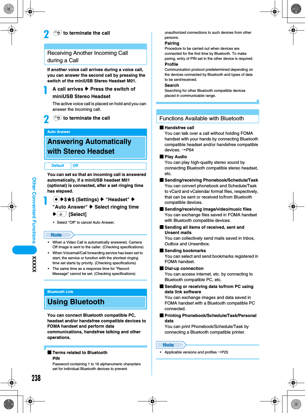 238Other Convenient Functions XXXXXbp to terminate the callReceiving Another Incoming Call during a CallIf another voice call arrives during a voice call, you can answer the second call by pressing the switch of the miniUSB Stereo Headset M01.aA call arrives y Press the switch of miniUSB Stereo HeadsetThe active voice call is placed on hold and you can answer the incoming call.bp to terminate the callAuto AnswerAnswering Automatically with Stereo HeadsetYou can set so that an incoming call is answered automatically, if a miniUSB headset M01 (optional) is connected, after a set ringing time has elapsed. acy$★$ (Settings) y &quot;Headset&quot; y &quot;Auto Answer&quot; y Select ringing time yh [Select]• Select &quot;Off&quot; to cancel Auto Answer. • When a Video Call is automatically answered, Camera Off Image is sent to the caller. (Checking specifications)• When Voicemail/Call forwarding service has been set to start, the service or function with the shortest ringing time set starts by priority. (Checking specifications)• The same time as a response time for &quot;Record Message&quot; cannot be set. (Checking specifications)Bluetooth LinkUsing BluetoothYou can connect Bluetooth compatible PC, headset and/or handsfree compatible devices to FOMA handset and perform data communications, handsfree talking and other operations. ■Terms related to BluetoothPINPassword containing 1 to 16 alphanumeric characters set for individual Bluetooth devices to prevent unauthorized connections to such devices from other persons. PairingProcedure to be carried out when devices are connected for the first time by Bluetooth. To make paring, entry of PIN set in the other device is required. ProfileCommunication protocol predetermined depending on the devices connected by Bluetooth and types of data to be sent/received. SearchSearching for other Bluetooth compatible devices placed in communicable range. Functions Available with Bluetooth■Handsfree callYou can talk over a call without holding FOMA handset with your hands by connecting Bluetooth compatible headset and/or handsfree compatible devices. →P64■Play Audio You can play high-quality stereo sound by connecting Bluetooth compatible stereo headset, etc.■Sending/receiving Phonebook/Schedule/TaskYou can convert phonebook and Schedule/Task to vCard and vCalendar format files, respectively, that can be sent or received to/from Bluetooth compatible devices. ■Sending/receiving image/video/music filesYou can exchange files saved in FOMA handset with Bluetooth compatible devices.■Sending all items of received, sent and Unsent mails You can collectively send mails saved in Inbox, Outbox and Unsentbox.■Sending bookmarksYou can select and send bookmarks registered in FOMA handset.■Dial-up connectionYou can access internet, etc. by connecting to Bluetooth compatible PC, etc.■Sending or receiving data to/from PC using data link softwareYou can exchange images and data saved in FOMA handset with a Bluetooth compatible PC connected.■Printing Phonebook/Schedule/Task/Personal dataYou can print Phonebook/Schedule/Task by connecting a Bluetooth compatible printer.• Applicable versions and profiles →P25Default Off