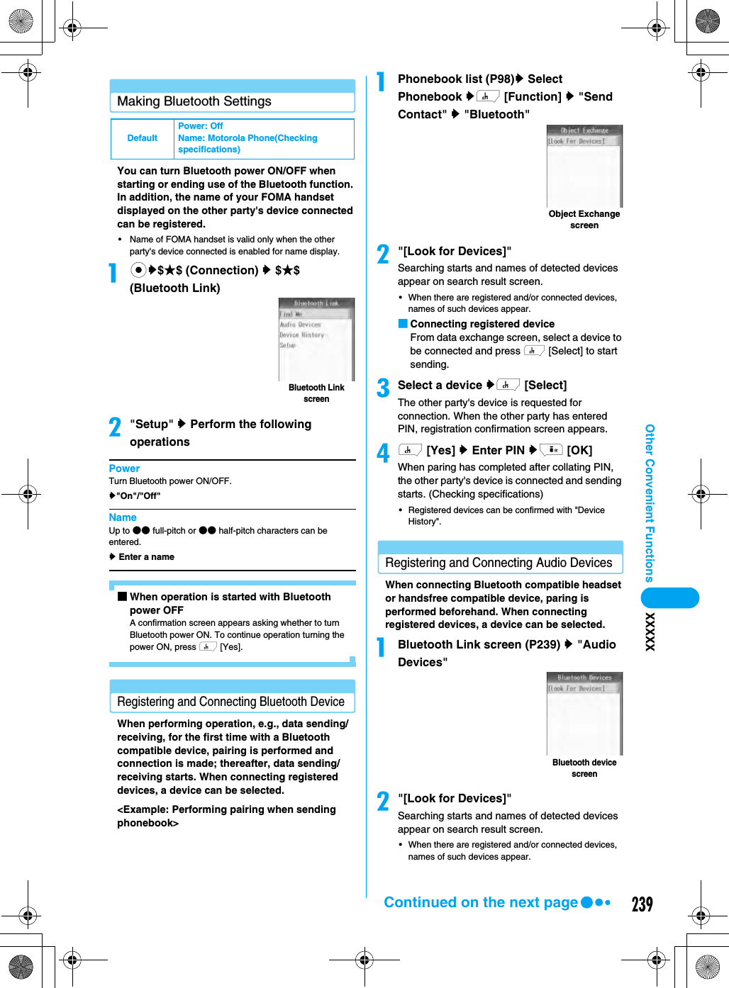 239Other Convenient Functions XXXXXMaking Bluetooth SettingsYou can turn Bluetooth power ON/OFF when starting or ending use of the Bluetooth function. In addition, the name of your FOMA handset displayed on the other party&apos;s device connected can be registered. • Name of FOMA handset is valid only when the other party&apos;s device connected is enabled for name display.acy$★$ (Connection) y $★$ (Bluetooth Link)b&quot;Setup&quot; y Perform the following operationsPowerTurn Bluetooth power ON/OFF.y&quot;On&quot;/&quot;Off&quot;NameUp to ●● full-pitch or ●● half-pitch characters can be entered.y Enter a name■When operation is started with Bluetooth power OFFA confirmation screen appears asking whether to turn Bluetooth power ON. To continue operation turning the power ON, press h [Yes]. Registering and Connecting Bluetooth DeviceWhen performing operation, e.g., data sending/receiving, for the first time with a Bluetooth compatible device, pairing is performed and connection is made; thereafter, data sending/receiving starts. When connecting registered devices, a device can be selected. &lt;Example: Performing pairing when sending phonebook&gt;aPhonebook list (P98)y Select Phonebook yh [Function] y &quot;Send Contact&quot; y &quot;Bluetooth&quot;b&quot;[Look for Devices]&quot;Searching starts and names of detected devices appear on search result screen. • When there are registered and/or connected devices, names of such devices appear. ■Connecting registered deviceFrom data exchange screen, select a device to be connected and press h [Select] to start sending. cSelect a device yh [Select]The other party&apos;s device is requested for connection. When the other party has entered PIN, registration confirmation screen appears. dh [Yes] y Enter PIN yi [OK]When paring has completed after collating PIN, the other party&apos;s device is connected and sending starts. (Checking specifications)• Registered devices can be confirmed with &quot;Device History&quot;. Registering and Connecting Audio DevicesWhen connecting Bluetooth compatible headset or handsfree compatible device, paring is performed beforehand. When connecting registered devices, a device can be selected. aBluetooth Link screen (P239) y &quot;Audio Devices&quot;b&quot;[Look for Devices]&quot;Searching starts and names of detected devices appear on search result screen. • When there are registered and/or connected devices, names of such devices appear. DefaultPower: OffName: Motorola Phone(Checking specifications)Bluetooth Link screenObject Exchange screenBluetooth device screenContinued on the next page