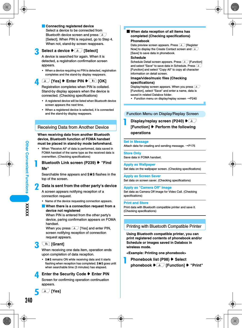 240Other Convenient Functions XXXXX■Connecting registered deviceSelect a device to be connected from Bluetooth device screen and press h [Select]. When PIN is required, go to Step 4. When not, stand-by screen reappears. cSelect a device yh [Select]A device is searched for again. When it is detected, a registration confirmation screen appears. • When a device requiring no PIN is detected, registration completes and the stand-by display reappears. dh [Yes] y Enter PIN yi [OK]Registration completes when PIN is collated. Stand-by display appears when the device is connected. (Checking specifications)• A registered device will be listed when Bluetooth device screen appears the next time. • When a registered device is selected, it is connected and the stand-by display reappears. Receiving Data from Another DeviceWhen receiving data from another Bluetooth device, Bluetooth function of FOMA handset must be placed in stand-by mode beforehand. • When &quot;Receive All&quot; of data is performed, data saved in FOMA handset of the same type as the received data is overwritten. (Checking specifications)aBluetooth Link screen (P239) y &quot;Find Me&quot;Searchable time appears and $★$ flashes in the top of the screen. bData is sent from the other party&apos;s deviceA screen appears notifying reception of a connection request. • Name of the device requesting connection appears. ■When there is a connection request from a device not registeredWhen PIN is entered from the other party&apos;s device, paring confirmation appears on FOMA handset. When you press h [Yes] and enter PIN, screen notifying reception of connection request appears. ci [Grant]When receiving one data item, operation ends upon completion of data reception. •$★$ remains ON while receiving data and it starts flashing when reception has completed. $★$ goes unlit when searchable time (3 minutes) has elapsed.dEnter the Security Code y Enter PINScreen for confirming operation continuation appears. eh [Yes]■When data reception of all items has completed (Checking specifications)PhonebookData preview screen appears. Press h [Register Now] to display the Create Contact screen and h [Save] to save data in phonebook.ScheduleSchedule Detail screen appears. Press h [Function] and select &quot;Save&quot; to save data in Schedule. Press h [Function] and select &quot;Copy All&quot; to copy all character information on detail screen.Image/video/music files (Checking specifications)Display/replay screen appears. When you press h [Function], select &quot;Save&quot; and enter a name, data is saved in related Databox folder. • Function menu on display/replay screen →P240 Function Menu on Display/Replay Screen aDisplay/replay screen (P240) yh [Function] y Perform the following operationsSet in MessageAttach data for creating and sending message. →P175Store OnlySave data in FOMA handset.Apply as WallpaperSet data on the wallpaper screen. (Checking specifications)Apply as Screen SaverSet data on screen saver. (Checking specifications)Apply as &quot;Camera Off&quot; ImageSet data as Camera Off image for Video Call. (Checking specifications)Print and StorePrint data with Bluetooth compatible printer and save it. (Checking specifications)Printing with Bluetooth Compatible PrinterUsing Bluetooth compatible printer, you can print registered contents of phonebook and/or Schedule or images saved in Databox in wireless mode. &lt;Example: Printing one phonebook&gt;aPhonebook list (P98) y Select phonebook yh [Function] y &quot;Print&quot; 